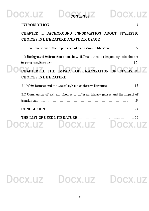 CONTENTS
INTRODUCTION  ………… ………….…………..…. ……………...… ……... …3
CHAPTER   I.   BACKGROUND   INFORMATION   ABOUT   STYLISTIC
CHOICES IN LITERATURE  AND THEIR USAGE
1.1 Brief overview of the importance of translation in literature………..................5
1.2 Background information about  how different  theories impact  stylistic choices
in translated literature.………………………………………..……….………... ..10
CHAPTER   II.   THE   IMPACT   OF   TRANSLATION   ON   STYLISTIC
CHOICES IN LITERATURE
2.1 Main features and the use of  stylistic choices in literature……………..…..…1 5
2.2   Comparison   of   stylistic   choices   in   different   literary   genres   and   the   impact   of
translation............... …………………………………………………………..…... 19
CONCLUSION  ……………………..…… …….…….…..………….…...…... …23
THE LIST OF USED LITERATURE. … ……………...…..... ……....…….…...26
2 