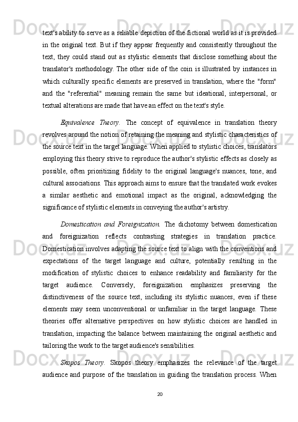 text's ability to serve as a reliable depiction of the fictional world as it is provided
in the original  text. But  if they appear frequently and consistently throughout the
text,   they   could   stand   out   as   stylistic   elements   that   disclose   something   about   the
translator's   methodology.   The   other   side   of   the   coin   is   illustrated   by   instances   in
which   culturally   specific   elements   are   preserved   in   translation,   where   the   "form"
and   the   "referential"   meaning   remain   the   same   but   ideational,   interpersonal,   or
textual alterations are made that have an effect on the text's style.
Equivalence   Theory.   The   concept   of   equivalence   in   translation   theory
revolves around the notion of retaining the meaning and stylistic characteristics of
the source text in the target language. When applied to stylistic choices, translators
employing this theory strive to reproduce the author's stylistic effects as closely as
possible,   often   prioritizing   fidelity   to   the   original   language's   nuances,   tone,   and
cultural associations. This approach aims to ensure that the translated work evokes
a   similar   aesthetic   and   emotional   impact   as   the   original,   acknowledging   the
significance of stylistic elements in conveying the author's artistry.
Domestication   and   Foreignization.   The   dichotomy   between   domestication
and   foreignization   reflects   contrasting   strategies   in   translation   practice.
Domestication involves adapting the source text to align with the conventions and
expectations   of   the   target   language   and   culture,   potentially   resulting   in   the
modification   of   stylistic   choices   to   enhance   readability   and   familiarity   for   the
target   audience.   Conversely,   foreignization   emphasizes   preserving   the
distinctiveness   of   the   source   text,   including   its   stylistic   nuances,   even   if   these
elements   may   seem   unconventional   or   unfamiliar   in   the   target   language.   These
theories   offer   alternative   perspectives   on   how   stylistic   choices   are   handled   in
translation,   impacting   the   balance   between   maintaining   the   original   aesthetic   and
tailoring the work to the target audience's sensibilities.
Skopos   Theory.   Skopos   theory   emphasizes   the   relevance   of   the   target
audience   and   purpose   of   the   translation   in   guiding   the   translation   process.   When
20 