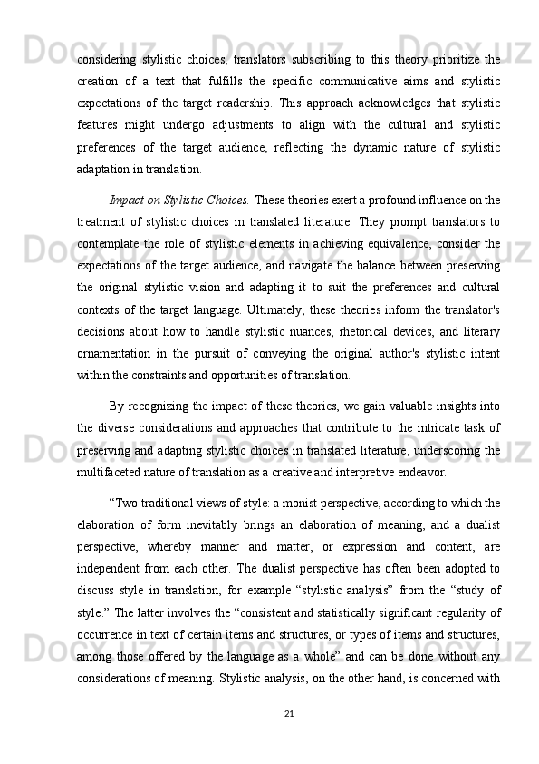 considering   stylistic   choices,   translators   subscribing   to   this   theory   prioritize   the
creation   of   a   text   that   fulfills   the   specific   communicative   aims   and   stylistic
expectations   of   the   target   readership.   This   approach   acknowledges   that   stylistic
features   might   undergo   adjustments   to   align   with   the   cultural   and   stylistic
preferences   of   the   target   audience,   reflecting   the   dynamic   nature   of   stylistic
adaptation in translation.
Impact on Stylistic Choices.  These theories exert a profound influence on the
treatment   of   stylistic   choices   in   translated   literature.   They   prompt   translators   to
contemplate   the   role   of   stylistic   elements   in   achieving   equivalence,   consider   the
expectations   of   the   target   audience,   and   navigate   the  balance   between   preserving
the   original   stylistic   vision   and   adapting   it   to   suit   the   preferences   and   cultural
contexts   of   the   target   language.   Ultimately,   these   theories   inform   the   translator's
decisions   about   how   to   handle   stylistic   nuances,   rhetorical   devices,   and   literary
ornamentation   in   the   pursuit   of   conveying   the   original   author's   stylistic   intent
within the constraints and opportunities of translation.
By recognizing the impact  of these theories, we gain valuable insights  into
the   diverse   considerations   and   approaches   that   contribute   to   the   intricate   task   of
preserving   and  adapting  stylistic   choices   in  translated   literature,  underscoring  the
multifaceted nature of translation as a creative and interpretive endeavor.
“Two traditional views of style: a monist perspective, according to which the
elaboration   of   form   inevitably   brings   an   elaboration   of   meaning,   and   a   dualist
perspective,   whereby   manner   and   matter,   or   expression   and   content,   are
independent   from   each   other.   The   dualist   perspective   has   often   been   adopted   to
discuss   style   in   translation,   for   example   “stylistic   analysis”   from   the   “study   of
style.” The latter involves the “consistent  and statistically significant regularity of
occurrence in text of certain items and structures, or types of items and structures,
among   those   offered   by   the   language   as   a   whole”   and   can   be   done   without   any
considerations of meaning. Stylistic analysis, on the other hand, is concerned with
21 