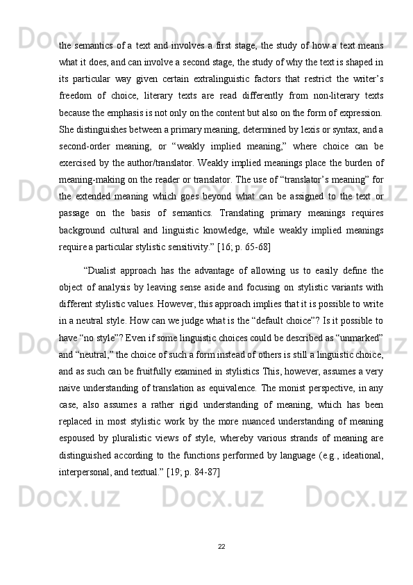 the   semantics   of   a   text   and   involves   a   first   stage,   the   study   of   how   a   text   means
what it does, and can involve a second stage, the study of why the text is shaped in
its   particular   way   given   certain   extralinguistic   factors   that   restrict   the   writer’s
freedom   of   choice,   literary   texts   are   read   differently   from   non-literary   texts
because the emphasis is not only on the content but also on the form of expression.
She distinguishes between a primary meaning, determined by lexis or syntax, and a
second-order   meaning,   or   “weakly   implied   meaning,”   where   choice   can   be
exercised   by  the   author/translator.   Weakly   implied   meanings   place   the   burden   of
meaning-making on the reader or translator. The use of “translator’s meaning” for
the   extended   meaning   which   goes   beyond   what   can   be   assigned   to   the   text   or
passage   on   the   basis   of   semantics.   Translating   primary   meanings   requires
background   cultural   and   linguistic   knowledge,   while   weakly   implied   meanings
require a particular stylistic sensitivity.”   [16; p. 65-68] 
“Dualist   approach   has   the   advantage   of   allowing   us   to   easily   define   the
object   of   analysis   by   leaving   sense   aside   and   focusing   on   stylistic   variants   with
different stylistic values. However, this approach implies that it is possible to write
in a neutral style. How can we judge what is the “default choice”? Is it possible to
have “no style”? Even if some linguistic choices could be described as “unmarked”
and “neutral,” the choice of such a form instead of others is still a linguistic choice,
and as such can be fruitfully examined in stylistics This, however, assumes a very
naive understanding of translation as equivalence. The monist perspective, in any
case,   also   assumes   a   rather   rigid   understanding   of   meaning,   which   has   been
replaced   in   most   stylistic   work   by   the   more   nuanced   understanding   of   meaning
espoused   by   pluralistic   views   of   style,   whereby   various   strands   of   meaning   are
distinguished   according   to   the   functions   performed   by   language   (e.g.,   ideational,
interpersonal, and textual.” [19;  p. 84-87 ]
22 