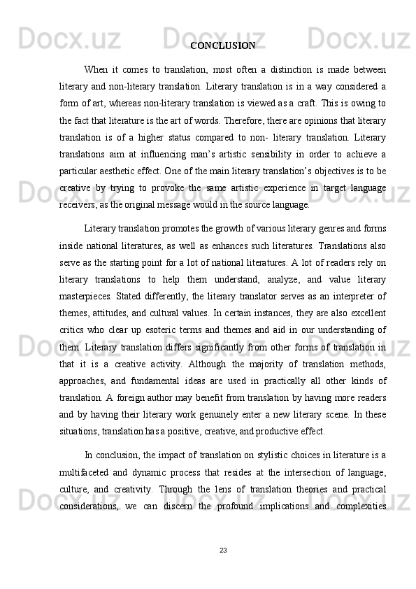 CONCLUSION
When   it   comes   to   translation,   most   often   a   distinction   is   made   between
literary   and   non-literary   translation.   Literary   translation   is   in   a   way   considered   a
form of art, whereas non-literary translation is viewed as a craft. This is owing to
the fact that literature is the art of words. Therefore, there are opinions that literary
translation   is   of   a   higher   status   compared   to   non-   literary   translation.   Literary
translations   aim   at   influencing   man’s   artistic   sensibility   in   order   to   achieve   a
particular aesthetic effect. One of the main literary translation’s objectives is to be
creative   by   trying   to   provoke   the   same   artistic   experience   in   target   language
receivers, as the original message would in the source language.
Literary translation promotes the growth of various literary genres and forms
inside   national   literatures,   as   well   as   enhances   such   literatures.   Translations   also
serve as the starting point for a lot of national literatures. A lot of readers rely on
literary   translations   to   help   them   understand,   analyze,   and   value   literary
masterpieces.   Stated   differently,   the   literary   translator   serves   as   an   interpreter   of
themes, attitudes, and cultural values. In certain instances,  they are also excellent
critics   who   clear   up   esoteric   terms   and   themes   and   aid   in   our   understanding   of
them.   Literary   translation   differs   significantly   from   other   forms   of   translation   in
that   it   is   a   creative   activity.   Although   the   majority   of   translation   methods,
approaches,   and   fundamental   ideas   are   used   in   practically   all   other   kinds   of
translation. A foreign author may benefit from translation by having more readers
and   by   having   their   literary   work   genuinely   enter   a   new   literary   scene.   In   these
situations, translation has a positive, creative, and productive effect.
In conclusion, the impact of translation on stylistic choices in literature is a
multifaceted   and   dynamic   process   that   resides   at   the   intersection   of   language,
culture,   and   creativity.   Through   the   lens   of   translation   theories   and   practical
considerations,   we   can   discern   the   profound   implications   and   complexities
23 