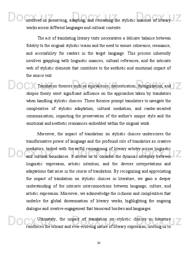 involved   in   preserving,   adapting,   and   recreating   the   stylistic   nuances   of   literary
works across different languages and cultural contexts.
The   act   of   translating   literary   texts   necessitates   a   delicate   balance   between
fidelity to the original stylistic vision and the need to ensure coherence, resonance,
and   accessibility   for   readers   in   the   target   language.   This   process   inherently
involves   grappling   with   linguistic   nuances,   cultural   references,   and   the   intricate
web of  stylistic elements that  contribute to the aesthetic and emotional impact  of
the source text.
Translation theories such as equivalence, domestication, foreignization, and
skopos   theory   exert   significant   influence   on   the   approaches   taken   by   translators
when handling stylistic choices. These theories prompt translators to navigate the
complexities   of   stylistic   adaptation,   cultural   mediation,   and   reader-oriented
communication,   impacting   the   preservation   of   the   author's   unique   style   and   the
emotional and aesthetic resonances embedded within the original work.
Moreover,   the   impact   of   translation   on   stylistic   choices   underscores   the
transformative power of language and the profound role of translators as creative
mediators,   tasked   with   the   artful   reimagining   of   literary   artistry   across   linguistic
and   cultural   boundaries.   It   invites   us   to   consider   the   dynamic   interplay   between
linguistic   expression,   artistic   intention,   and   the   diverse   interpretations   and
adaptations that arise in the course of translation. By recognizing and appreciating
the   impact   of   translation   on   stylistic   choices   in   literature,   we   gain   a   deeper
understanding   of   the   intricate   interconnections   between   language,   culture,   and
artistic expression. Moreover, we acknowledge the richness and complexities that
underlie   the   global   dissemination   of   literary   works,   highlighting   the   ongoing
dialogue and creative engagement that transcend borders and languages.
Ultimately,   the   impact   of   translation   on   stylistic   choices   in   literature
reinforces the vibrant and ever-evolving nature of literary expression, inviting us to
24 