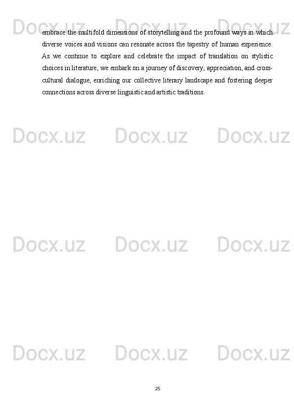embrace the multifold dimensions of storytelling and the profound ways in which
diverse  voices   and  visions   can  resonate   across   the  tapestry  of   human   experience.
As   we   continue   to   explore   and   celebrate   the   impact   of   translation   on   stylistic
choices in literature, we embark on a journey of discovery, appreciation, and cross-
cultural  dialogue,  enriching our  collective literary landscape  and fostering deeper
connections across diverse linguistic and artistic traditions.
25 