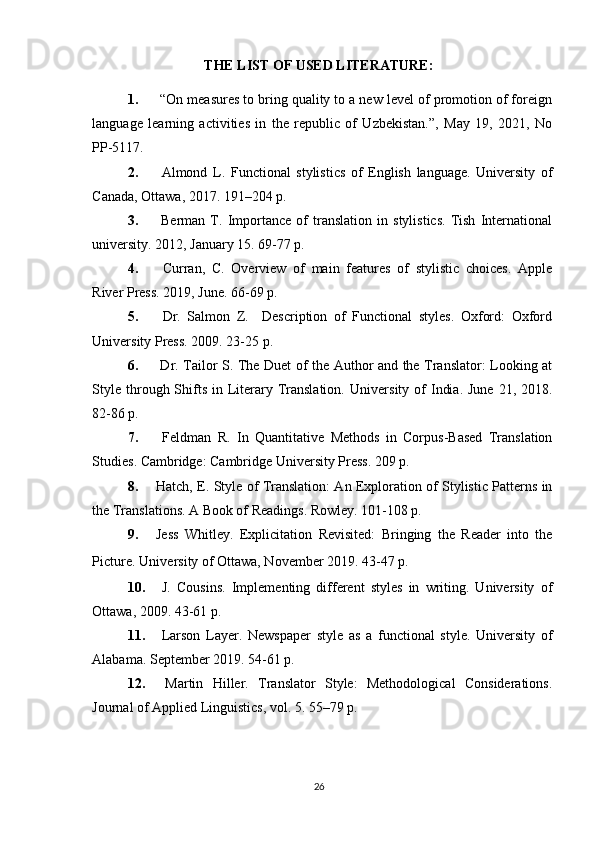 THE LIST OF USED LITERATURE:
1.  “On measures to bring quality to a new level of promotion of foreign
language   learning   activities   in   the   republic   of   Uzbekistan.”,   May   19,   2021,   No
PP-5117.
2.   Almond   L.   Functional   stylistics   of   English   language.   University   of
Canada, Ottawa, 2017. 191–204 p.
3.   Berman   T.   Importance   of   translation   in   stylistics.   Tish   International
university. 2012, January 15. 69-77 p.
4.   Curran,   C.   Overview   of   main   features   of   stylistic   choices.   Apple
River Press. 2019, June. 66-69 p.
5.   Dr.   Salmon   Z.     Description   of   Functional   styles.   Oxford:   Oxford
University Press. 2009. 23-25 p.
6.   Dr. Tailor S . The Duet of the Author and the Translator: Looking at
Style  through Shifts  in  Literary Translation.   University  of   India.  June  21,  2018.
82-86 p.
7.   Feldman   R.   In   Quantitative   Methods   in   Corpus-Based   Translation
Studies . Cambridge: Cambridge University Press. 209 p.
8. Hatch, E.   Style of Translation: An Exploration of Stylistic Patterns in
the Translations . A Book of Readings. Rowley. 101-108 p.
9. Jess   Whitley.   Explicitation   Revisited:   Bringing   the   Reader   into   the
Picture.   University of Ottawa, November 2019. 43-47 p.
10.   J.   Cousins.   Implementing   different   styles   in   writing.   University   of
Ottawa, 2009. 43-61 p.
11.   Larson   Layer.   Newspaper   style   as   a   functional   style.   University   of
Alabama. September 2019. 54-61 p.
12.   Martin   Hiller.   Translator   Style:   Methodological   Considerations.
Journal of Applied Linguistics, vol. 5. 55–79 p.
26 