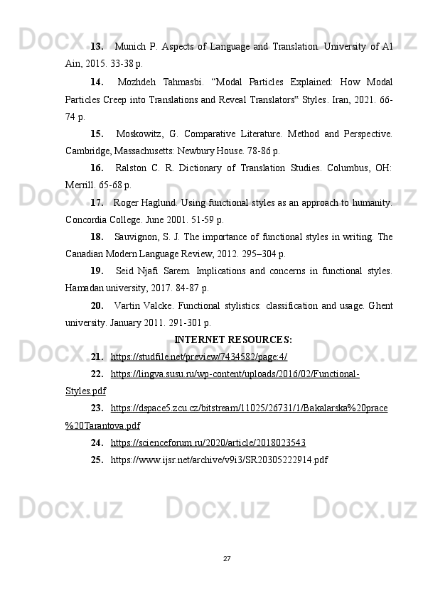 13.   Munich   P.   Aspects   of   Language   and   Translation.   University   of   Al
Ain, 2015. 33-38 p.
14.   Mozhdeh   Tahmasbi .   “Modal   Particles   Explained:   How   Modal
Particles Creep into Translations and Reveal Translators  Styles‟ . Iran, 2021. 66-
74 p.
15.   Moskowitz,   G.   Comparative   Literature.   Method   and   Perspective.
Cambridge, Massachusetts: Newbury House. 78-86 p.
16.   Ralston   C.   R.   Dictionary   of   Translation   Studies.   Columbus,   OH:
Merrill. 65-68 p.
17.   Roger Haglund. Using functional styles as an approach to humanity.
Concordia College. June 2001. 51-59 p.
18.   Sauvignon, S. J. The importance of functional styles in writing. The
Canadian Modern Language Review, 2012. 295–304 p.
19.   Seid   Njafi   Sarem.   Implications   and   concerns   in   functional   styles.
Hamadan university, 2017. 84-87 p.
20.   Vartin   Valcke.   Functional   stylistics:   classification   and   usage.   Ghent
university. January  2011 . 291-301 p.
INTERNET RESOURCES:
21. https://studfile.net/preview/7434582/page:4/   
22. https://lingva.susu.ru/wp-content/uploads/2016/02/Functional-   
Styles.pdf
23. https://dspace5.zcu.cz/bitstream/11025/26731/1/Bakalarska%20prace   
%20Tarantova.pdf
24. https://scienceforum.ru/2020/article/2018023543   
25. https://www.ijsr.net/archive/v9i3/SR20305222914.pdf
27 