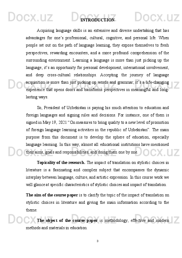 INTRODUCTION
Acquiring   language   skills   is   an   extensive   and   diverse   undertaking   that   has
advantages   for   one’s   professional,   cultural,   cognitive,   and   personal   life.   When
people   set   out   on   the   path   of   language   learning,   they   expose   themselves   to  fresh
perspectives,   rewarding   encounters,   and   a   more   profound   comprehension   of   the
surrounding   environment.   Learning   a   language   is   more   than   just   picking   up   the
language; it’s an opportunity for personal development, international involvement,
and   deep   cross-cultural   relationships.   Accepting   the   journey   of   language
acquisition  is   more  than  just   picking  up  words   and  grammar;  it’s  a  life-changing
experience that opens doors and transforms perspectives in meaningful  and long-
lasting ways. 
So,   President   of   Uzbekistan   is   paying   his   much   attention   to   education   and
foreign   languages   and   signing   rules   and   decisions.   For   instance,   one   of   them   is
signed in May 19, 2021 “On measures to bring quality to a new level of promotion
of   foreign   language   learning   activities   in   the   republic   of   Uzbekistan”.   The   main
purpose   from   this   document   is   to   develop   the   sphere   of   education,   especially
language learning. In this way, almost all educational institutions have mentioned
their aims, goals and responsibilities, and doing them one by one.
Topicality of the research.   The impact of translation on stylistic choices in
literature   is   a   fascinating   and   complex   subject   that   encompasses   the   dynamic
interplay between language, culture, and artistic expression. In this course work we
will glance at specific characteristics of stylistic choices and impact of translation.
The aim of the course paper  is to clarify the topic of  the impact of translation on
stylistic   choices   in   literature   and   giving   the   main   information   according   to   the
theme .
The   object   of   the   course   paper   is   methodology,   effective   and   modern
methods and materials in education.
3 