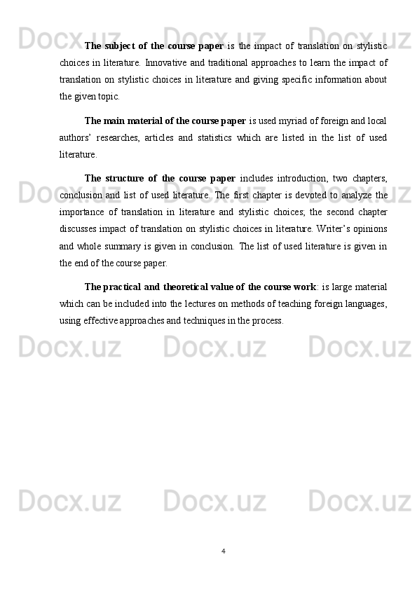 The   subject   of   the   course   paper   is   the   impact   of   translation   on   stylistic
choices  in  literature. Innovative  and traditional  approaches   to learn the  impact   of
translation   on   stylistic   choices   in   literature   and   giving   specific   information   about
the given topic.
The main material of the course paper  is used myriad of foreign and local
authors’   researches,   articles   and   statistics   which   are   listed   in   the   list   of   used
literature.
The   structure   of   the   course   paper   includes   introduction,   two   chapters,
conclusion   and   list   of   used   literature.   The   first   chapter   is   devoted   to   analyze   the
importance   of   translation   in   literature   and   stylistic   choices ;   the   second   chapter
discusses   impact of translation on stylistic choices in literature. Writer’s opinions
and whole summary is given in conclusion. The list  of used literature is given in
the end of the course paper.
The practical and theoretical value of the course work : is large material
which can be included into the lectures on methods of teaching foreign languages,
using effective approaches and techniques in the process.
4 