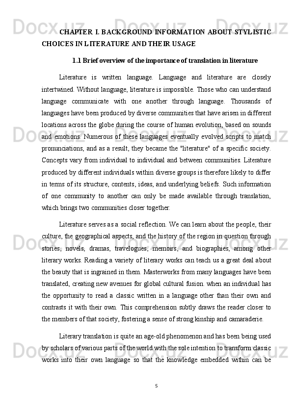 CHAPTER   I. BACKGROUND INFORMATION ABOUT   STYLISTIC
CHOICES IN LITERATURE  AND THEIR USAGE
1.1 Brief overview of the importance of translation in literature
Literature   is   written   language.   Language   and   literature   are   closely
intertwined. Without language, literature is impossible. Those who can understand
language   communicate   with   one   another   through   language.   Thousands   of
languages have been produced by diverse communities that have arisen in different
locations across the globe during the course of human evolution, based on sounds
and   emotions.   Numerous   of   these   languages   eventually   evolved   scripts   to   match
pronunciations, and as a result, they became the "literature" of  a specific society.
Concepts vary from individual to individual and between communities. Literature
produced by different individuals within diverse groups is therefore likely to differ
in terms of its structure, contents, ideas, and underlying beliefs. Such information
of   one   community   to   another   can   only   be   made   available   through   translation,
which brings two communities closer together.
Literature serves as a social reflection. We can learn about the people, their
culture, the geographical aspects, and the history of the region in question through
stories,   novels,   dramas,   travelogues,   memoirs,   and   biographies,   among   other
literary works. Reading a variety of literary works can teach us a great deal about
the beauty that is ingrained in them. Masterworks from many languages have been
translated, creating new avenues for global cultural fusion. when an individual has
the   opportunity   to   read   a   classic   written   in   a   language   other   than   their   own   and
contrasts  it  with their own. This comprehension subtly draws the reader closer  to
the members of that society, fostering a sense of strong kinship and camaraderie. 
Literary translation is quite an age-old phenomenon and has been being used
by scholars of various parts of the world with the sole intention to transform classic
works   into   their   own   language   so   that   the   knowledge   embedded   within   can   be
5 