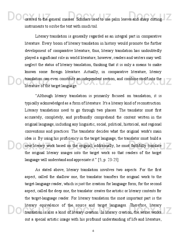 catered to the general masses. Scholars used to use palm leaves and sharp cutting
instruments to scribe the text with much toil.
Literary translation is generally regarded as an integral  part in comparative
literature. Every boom of literary translation in history would promote the further
development   of   comparative   literature,   thus,   literary   translation   has   undoubtedly
played a significant role in world literature; however, readers and writers may well
neglect   the  status   of   literary   translation,   thinking  that   it   is   only   a  means   to   make
known   some   foreign   literature.   Actually,   in   comparative   literature,   literary
translation can even constitute an independent section, and combine itself into the
literature of the target language.
“Although   literary   translation   is   primarily   focused   on   translation,   it   is
typically acknowledged as a form of literature. It's a literary kind of reconstruction.
Literary   translations   need   to   go   through   two   phases.   The   translator   must   first
accurately,   completely,   and   profoundly   comprehend   the   content   written   in   the
original language, including any linguistic, social, political, historical, and regional
conventions   and   practices.   The   translator   decides   what   the   original   work's   main
idea is. By using his proficiency in the target language, the translator must build a
new  literary work based   on the  original;   additionally, he  must   faithfully translate
the   original   literary   images   into   the   target   work   so   that   readers   of   the   target
language will understand and appreciate it.”  [5; p. 23-25]
As   stated   above,   literary   translation   involves   two   aspects.   For   the   first
aspect,   called   the   shallow   one,   the   translator   transfers   the   original   work   to   the
target-language reader, which is just the creation for language form; for the second
aspect, called the deep one, the translator creates the artistic or literary contents for
the   target-language   reader.   For   literary   translation   the   most   important   part   is   the
literary   equivalence   of   the   source   and   target   languages.   Therefore,   literary
translation is also a kind of literary creation. In literary creation, the writer works
out a special artistic image with his profound understanding of life and literature,
6 