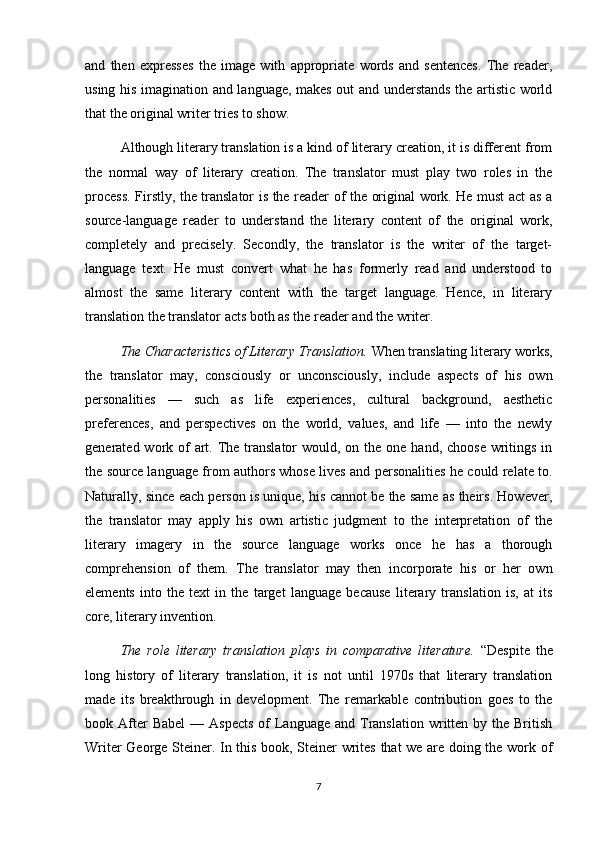 and   then   expresses   the   image   with   appropriate   words   and   sentences.   The   reader,
using his imagination and language, makes out and understands the artistic world
that the original writer tries to show. 
Although literary translation is a kind of literary creation, it is different from
the   normal   way   of   literary   creation.   The   translator   must   play   two   roles   in   the
process. Firstly, the translator is the reader of the original work. He must act as a
source-language   reader   to   understand   the   literary   content   of   the   original   work,
completely   and   precisely.   Secondly,   the   translator   is   the   writer   of   the   target-
language   text.   He   must   convert   what   he   has   formerly   read   and   understood   to
almost   the   same   literary   content   with   the   target   language.   Hence,   in   literary
translation the translator acts both as the reader and the writer.
The Characteristics of Literary Translation.  When translating literary works,
the   translator   may,   consciously   or   unconsciously,   include   aspects   of   his   own
personalities   —   such   as   life   experiences,   cultural   background,   aesthetic
preferences,   and   perspectives   on   the   world,   values,   and   life   —   into   the   newly
generated work of  art. The  translator  would, on the one  hand, choose  writings in
the source language from authors whose lives and personalities he could relate to.
Naturally, since each person is unique, his cannot be the same as theirs. However,
the   translator   may   apply   his   own   artistic   judgment   to   the   interpretation   of   the
literary   imagery   in   the   source   language   works   once   he   has   a   thorough
comprehension   of   them.   The   translator   may   then   incorporate   his   or   her   own
elements   into   the   text   in   the   target   language   because   literary   translation   is,   at   its
core, literary invention.
The   role   literary   translation   plays   in   comparative   literature.   “Despite   the
long   history   of   literary   translation,   it   is   not   until   1970s   that   literary   translation
made   its   breakthrough   in   development.   The   remarkable   contribution   goes   to   the
book After  Babel  —  Aspects   of   Language  and  Translation  written  by  the British
Writer George Steiner. In this book, Steiner writes that we are doing the work of
7 