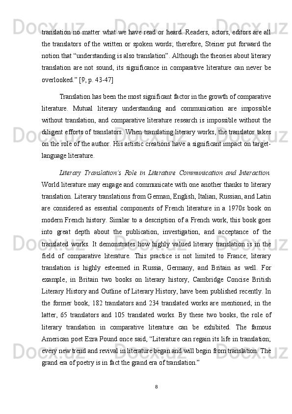 translation  no matter  what  we have read or  heard. Readers,  actors, editors are all
the   translators   of   the   written   or   spoken   words;   therefore,   Steiner   put   forward   the
notion that “understanding is also translation”. Although the theories about literary
translation   are   not   sound,   its   significance   in   comparative   literature   can   never   be
overlooked.” [9; p. 43-47]
Translation has been the most significant factor in the growth of comparative
literature.   Mutual   literary   understanding   and   communication   are   impossible
without   translation,   and   comparative   literature   research   is   impossible   without   the
diligent efforts of translators. When translating literary works, the translator takes
on the role of the author. His artistic creations have a significant impact on target-
language literature.
Literary   Translation’s   Role   in   Literature   Communication   and   Interaction.
World literature may engage and communicate with one another thanks to literary
translation. Literary translations from German, English, Italian, Russian, and Latin
are   considered   as   essential   components   of   French   literature   in   a   1970s   book   on
modern French history. Similar to a description of a French work, this book goes
into   great   depth   about   the   publication,   investigation,   and   acceptance   of   the
translated   works.   It   demonstrates   how   highly   valued   literary   translation   is   in   the
field   of   comparative   literature.   This   practice   is   not   limited   to   France;   literary
translation   is   highly   esteemed   in   Russia,   Germany,   and   Britain   as   well.   For
example,   in   Britain   two   books   on   literary   history,   Cambridge   Concise   British
Literary History and Outline of Literary History, have been published recently. In
the   former   book,   182   translators   and   234   translated   works   are   mentioned;   in   the
latter,   65   translators   and   105   translated   works.   By   these   two   books,   the   role   of
literary   translation   in   comparative   literature   can   be   exhibited.   The   famous
American poet Ezra Pound once said, “Literature can regain its life in translation;
every new trend and revival in literature began and will begin from translation. The
grand era of poetry is in fact the grand era of translation.”
8 