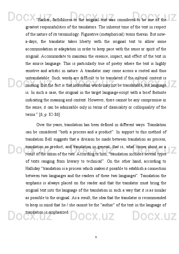 “Earlier,   faithfulness   to   the   original   text   was   considered   to   be   one   of   the
greatest  responsibilities of the translators. The inherent tone of the text in respect
of the nature of its terminology. Figurative (metaphorical) terms therein. But now-
a-days,   the   translator   takes   liberty   with   the   original   text   to   allow   some
accommodation or adaptation in order to keep pace with the sense or spirit of the
original.   Accommodate   to   maintain   the   essence,   impact,   and   effect   of   the   text   in
the   source   language.   This   is   particularly   true   of   poetry   where   the   text   is   highly
emotive   and   artistic   in   nature.   A   translator   may   come   across   a   rooted   and   thus
untranslatable.   Such   words   are   difficult   to   be   translated   if   the   cultural   context   is
missing. But the fact is that individual words may not be translatable, but language
is.   In   such   a   case,   the   original   in   the   target   language-script   with   a   brief   footnote
indicating the meaning and context. However, there cannot be any compromise in
the sense;  it can be admissible only in terms of classicality or colloquiality of the
terms.”  [6; p. 82-86]
Over   the   years,   translation   has   been   defined   in   different   ways.   Translation
can   be   considered   “both   a   process   and   a   product”.   In   support   to   this   method   of
translation   Bell   suggests   that   a   division   be   made   between   translation   as   process,
translation   as   product,   and   translation   in   general,   that   is,   what   comes   about   as   a
result of the union of the two. According to him, “translation includes several types
of   texts   ranging   from   literary   to   technical”.   On   the   other   hand,   according   to
Halliday “translation is a process which makes it possible to establish a connection
between   two   languages   and   the   readers   of   these   two   languages”.   Translation   the
emphasis   is   always   placed   on   the   reader   and   that   the   translator   must   bring   the
original text into the language of the translation in such a way that it is as similar
as possible to the original. As a result, the idea that the translator is recommended
to keep in mind that he / she cannot be the “author” of the text in the language of
translation is emphasized.
9 