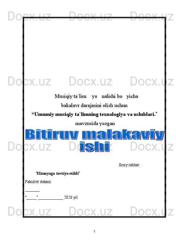 Musiqiy ta`lim  yo nalishi bo yicha   
bakalavr darajasini olish uchun
“ Umumiy musiqiy ta`limning texnologiya va uslublari.  	

  mavzusida yozgan
                                                                  
                                                           Ilmiy rahbar: 
Himoyaga tavsiya etildi	
 
Fakultet dekani:
_______
_____ ____________ 20	
  26  yil
1 
