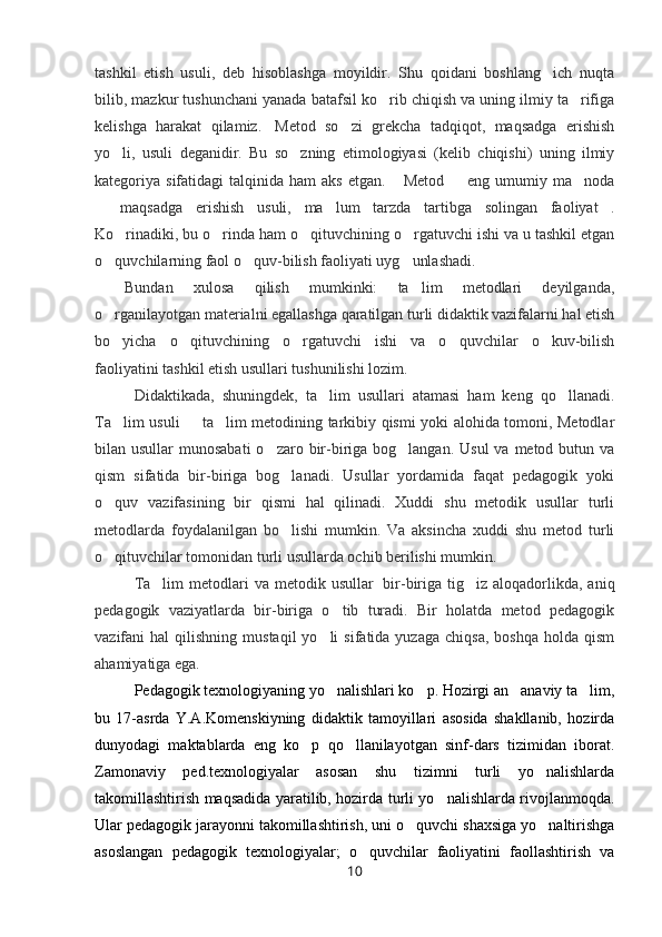 tashkil   etish   usuli,   deb   hisoblashga   moyildir.   Shu   qoidani   boshlang ich   nuqta
bilib, mazkur tushunchani yanada batafsil ko rib chiqish va uning ilmiy ta rifiga	
 
kelishga   harakat   qilamiz.     Metod   so zi   grekcha   tadqiqot,   maqsadga   erishish	

yo li,   usuli   deganidir.   Bu   so zning   etimologiyasi   (kelib   chiqishi)   uning   ilmiy	
 
kategoriya sifatidagi   talqinida ham   aks  etgan.  Metod   eng  umumiy ma noda	
  
  maqsadga   erishish   usuli,   ma lum   tarzda   tartibga   solingan   faoliyat .	
  
Ko rinadiki, bu o rinda ham o qituvchining o rgatuvchi ishi va u tashkil etgan	
   
o quvchilarning faol o quv-bilish faoliyati uyg unlashadi.	
      
Bundan   xulosa   qilish   mumkinki:   ta lim   metodlari   deyilganda,	

o rganilayotgan materialni egallashga qaratilgan turli didaktik vazifalarni hal etish	

bo yicha   o qituvchining   o rgatuvchi   ishi   va   o quvchilar   o kuv-bilish
    
faoliyatini tashkil etish usullari tushunilishi lozim.
  Didaktikada,   shuningdek,   ta lim   usullari   atamasi   ham   keng   qo llanadi.	
 
Ta lim usuli   ta lim metodining tarkibiy qismi yoki alohida tomoni, Metodlar	
  
bilan usullar  munosabati  o zaro bir-biriga bog langan. Usul  va metod butun va	
 
qism   sifatida   bir-biriga   bog lanadi.   Usullar   yordamida   faqat   pedagogik   yoki	

o quv   vazifasining   bir   qismi   hal   qilinadi.   Xuddi   shu   metodik   usullar   turli	

metodlarda   foydalanilgan   bo lishi   mumkin.   Va   aksincha   xuddi   shu   metod   turli	

o qituvchilar tomonidan turli usullarda ochib berilishi mumkin.	

  Ta lim   metodlari   va metodik  usullar	
     bir-biriga tig iz  aloqadorlikda, aniq	
pedagogik   vaziyatlarda   bir-biriga   o tib   turadi.   Bir   holatda   metod   pedagogik	

vazifani   hal   qilishning  mustaqil  yo li  sifatida  yuzaga   chiqsa,   boshqa  holda  qism	

ahamiyatiga ega.  
Pedagogik texnologiyaning yo nalishlari ko p. Hozirgi an anaviy ta lim,
   
bu   17-asrda   Y.A.Komenskiyning   didaktik   tamoyillari   asosida   shakllanib,   hozirda
dunyodagi   maktablarda   eng   ko p   qo llanilayotgan   sinf-dars   tizimidan   iborat.	
 
Zamonaviy   ped.texnologiyalar   asosan   shu   tizimni   turli   yo nalishlarda	

takomillashtirish maqsadida yaratilib, hozirda turli yo nalishlarda rivojlanmoqda.	

Ular pedagogik jarayonni takomillashtirish, uni o quvchi shaxsiga yo naltirishga	
 
asoslangan   pedagogik   texnologiyalar;   o quvchilar   faoliyatini   faollashtirish   va	

10 