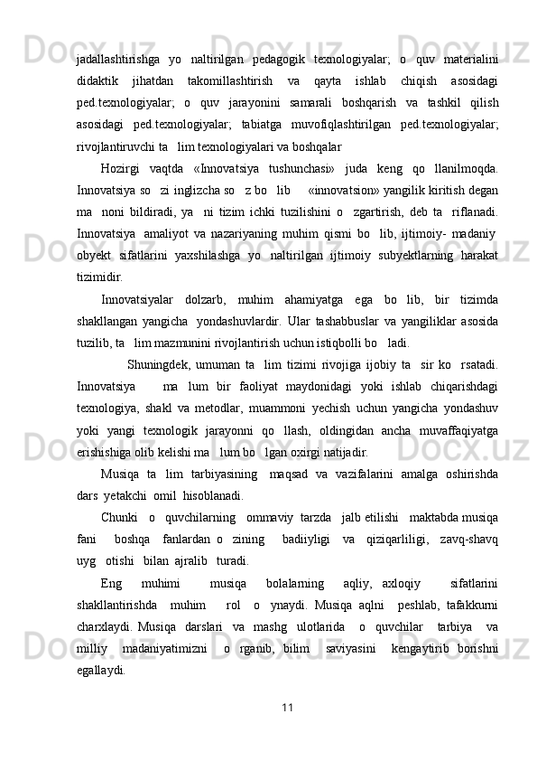 jadallashtirishga   yo naltirilgan   pedagogik   texnologiyalar;   o quv   materialini 
didaktik   jihatdan   takomillashtirish   va   qayta   ishlab   chiqish   asosidagi
ped.texnologiyalar;   o quv   jarayonini   samarali   boshqarish   va   tashkil   qilish	

asosidagi   ped.texnologiyalar;   tabiatga   muvofiqlashtirilgan   ped.texnologiyalar;
rivojlantiruvchi ta lim texnologiyalari va boshqalar	

Hozirgi   vaqtda   «Innovatsiya   tushunchasi»   juda   keng   qo llanilmoqda.	

Innovatsiya so zi inglizcha so z bo lib   «innovatsion» yangilik kiritish degan	
   
ma noni   bildiradi,   ya ni   tizim   ichki   tuzilishini   o zgartirish,   deb   ta riflanadi.	
   
Innovatsiya     amaliyot   va   nazariyaning   muhim   qismi   bo lib,   ijtimoiy-   madaniy	
  
obyekt   sifatlarini   yaxshilashga   yo naltirilgan   ijtimoiy   subyektlarning   harakat	

tizimidir.     
Innovatsiyalar   dolzarb,   muhim   ahamiyatga   ega   bo lib,   bir   tizimda	

shakllangan   yangicha     yondashuvlardir.   Ular   tashabbuslar   va   yangiliklar   asosida
tuzilib, ta lim mazmunini rivojlantirish uchun istiqbolli bo ladi.	
 
  Shuningdek,   umuman   ta lim   tizimi   rivojiga   ijobiy   ta sir   ko rsatadi.	
  
Innovatsiya     ma lum   bir   faoliyat   maydonidagi   yoki   ishlab   chiqarishdagi	
 
texnologiya,   shakl   va   metodlar,   muammoni   yechish   uchun   yangicha   yondashuv
yoki   yangi   texnologik   jarayonni   qo llash,   oldingidan   ancha   muvaffaqiyatga	

erishishiga olib kelishi ma lum bo lgan oxirgi natijadir.	
   
Musiqa   ta lim   tarbiyasining     maqsad   va   vazifalarini   amalga   oshirishda	

dars  yetakchi  omil  hisoblanadi.
Chunki   o quvchilarning   ommaviy  tarzda   jalb etilishi   maktabda musiqa

fani       boshqa     fanlardan   o zining       badiiyligi     va     qiziqarliligi,     zavq-shavq	

uyg otishi   bilan  ajralib   turadi. 	

Eng     muhimi       musiqa     bolalarning     aqliy,   axloqiy       sifatlarini
shakllantirishda     muhim       rol     o ynaydi.   Musiqa   aqlni     peshlab,   tafakkurni	

charxlaydi.   Musiqa     darslari     va     mashg ulotlarida       o quvchilar       tarbiya       va	
 
milliy     madaniyatimizni     o rganib,   bilim     saviyasini     kengaytirib   borishni	

egallaydi.  
11 