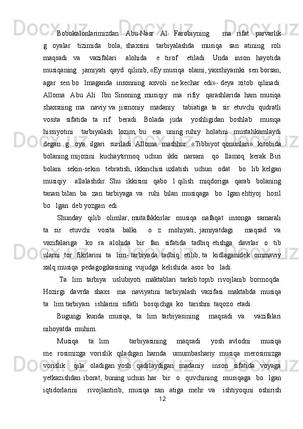 Bobokalonlarimizdan   Abu-Nasr   Al   Farobiyning     ma rifat   parvarlik
g oyalar     tizimida     bola,   shaxsini     tarbiyalashda     musiqa     san atining     roli	
 
maqsadi     va       vazifalari       alohida       e tirof       etiladi.     Unda     inson     hayotida	

musiqaning   jamiyati  qayd  qilinib, «Ey musiqa  olami, yaxshiyamki  sen borsan,
agar   sen bo lmaganda   insonning   axvoli   ne kechar   edi»- deya   xitob   qilinadi.	

Alloma   Abu  Ali   Ibn  Sinoning  musiqiy   ma rifiy   qarashlarida  ham  musiqa	

shaxsning  ma naviy va  jismoniy   madaniy    tabiatiga  ta sir  etuvchi  qudratli	
 
vosita     sifatida     ta rif       beradi.     Bolada     juda       yoshligidan     boshlab       musiqa	

hissiyotini       tarbiyalash     lozim,   bu     esa     uning   ruhiy     holatini     mustahkamlaydi
degan   g oya   ilgari    suriladi. Alloma   mashhur    «Tibbiyot  qonunlari»   kitobida	

bolaning   mijozini     kuchaytirmoq     uchun     ikki     narsani       qo llamoq     kerak.   Biri	

bolani     sekin-sekin     tebratish,   ikkinchisi   uxlatish     uchun     odat       bo lib   kelgan	

musiqiy       allalashdir.   Shu     ikkisini     qabo l   qilish     miqdoriga     qarab     bolaning	

tanasi bilan  ba zan  tarbiyaga  va   ruhi  bilan  musiqaga   bo lgan ehtiyoj   hosil	
 
bo lgan  deb yozgan  edi. 	

Shunday     qilib     olimlar,   mutafakkirlar     musiqa     nafaqat     insonga     samarali
ta sir     etuvchi     vosita     balki       o z     mohiyati,   jamiyatdagi       maqsad     va
 
vazifalariga       ko ra     alohida     bir     fan     sifatida     tadbiq   etishga     davrlar     o tib	
 
ularni  tor  fikrlarini  ta lim- tarbiyada  tadbiq  etilib, ta kidlaganidek  ommaviy	
 
xalq musiqa  pedagogikasining  vujudga  kelishida  asos  bo ladi.	

  Ta lim   tarbiya     uslubiyoti   maktablari   tarkib topib   rivojlanib   bormoqda.	

Hozirgi   davrda   shaxs      ma naviyatini   tarbiyalash   vazifasi    maktabda   musiqa	

ta lim tarbiyasi   ishlarini  sifatli   bosqichga  ko tarishni  taqozo  etadi.	
 
Bugungi   kunda   musiqa,   ta lim   tarbiyasining     maqsadi   va     vazifalari	

nihoyatda  muhim.
Musiqa     ta lim         tarbiyasining     maqsadi     yosh   avlodni     musiqa	

me rosimizga   vorislik   qiladigan   hamda     umumbashariy   musiqa   merosimizga	

vorislik       qila     oladigan   yosh     qadrlaydigan     madaniy       inson     sifatida     voyaga
yetkazishdan   iborat,   buning   uchun   har     bir     o quvchining     musiqaga     bo lgan	
 
iqtidorlarini         rivojlantirib,     musiqa     san atiga     mehr     va       ishtiyoqini     oshirish	

12 