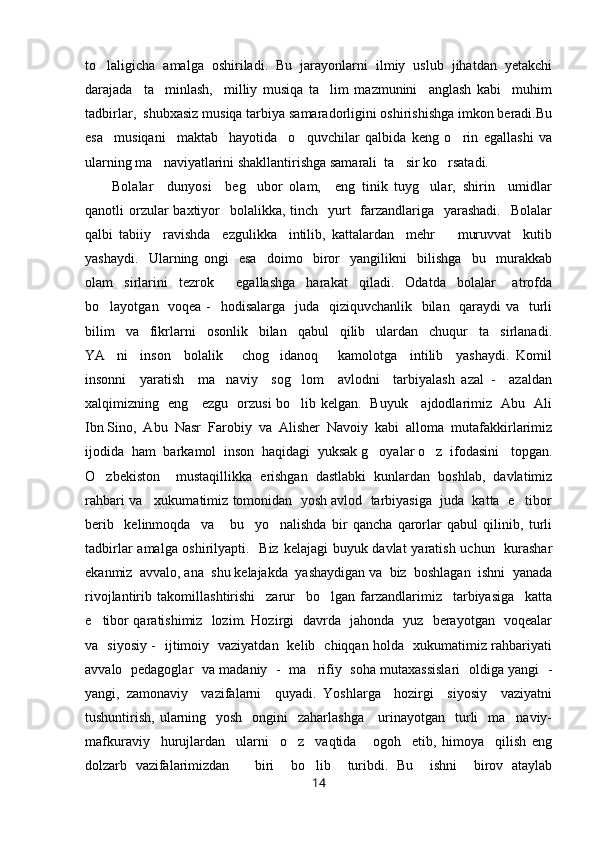 to laligicha   amalga   oshiriladi.   Bu   jarayonlarni   ilmiy   uslub   jihatdan   yetakchi
darajada     ta minlash,     milliy   musiqa   ta lim   mazmunini     anglash   kabi     muhim	
 
tadbirlar,  shubxasiz musiqa tarbiya samaradorligini oshirishishga imkon beradi.Bu
esa     musiqani     maktab     hayotida     o quvchilar   qalbida   keng   o rin   egallashi   va	
 
ularning ma naviyatlarini shakllantirishga samarali  ta sir ko rsatadi.	
  
Bolalar     dunyosi     beg ubor   olam,     eng   tinik   tuyg ular,   shirin     umidlar	
 
qanotli  orzular  baxtiyor    bolalikka, tinch   yurt    farzandlariga   yarashadi.    Bolalar
qalbi   tabiiy     ravishda     ezgulikka     intilib,   kattalardan     mehr     muruvvat     kutib	

yashaydi.     Ularning   ongi     esa     doimo     biror     yangilikni     bilishga     bu     murakkab
olam     sirlarini     tezrok         egallashga     harakat     qiladi.     Odatda     bolalar       atrofda
bo layotgan   voqea -   hodisalarga   juda   qiziquvchanlik   bilan   qaraydi va   turli	

bilim     va     fikrlarni     osonlik     bilan     qabul     qilib     ulardan     chuqur     ta sirlanadi.	

YA ni     inson     bolalik       chog idanoq       kamolotga     intilib     yashaydi.   Komil	
 
insonni     yaratish     ma naviy     sog lom     avlodni     tarbiyalash   azal   -     azaldan	
 
xalqimizning   eng     ezgu   orzusi bo lib kelgan.   Buyuk     ajdodlarimiz   Abu   Ali	

Ibn Sino,  Abu  Nasr  Farobiy  va  Alisher  Navoiy  kabi  alloma  mutafakkirlarimiz
ijodida  ham  barkamol  inson  haqidagi  yuksak g oyalar o z  ifodasini   topgan.	
 
O zbekiston     mustaqillikka   erishgan   dastlabki   kunlardan   boshlab,   davlatimiz	

rahbari va   xukumatimiz tomonidan  yosh avlod  tarbiyasiga  juda  katta  e tibor	

berib     kelinmoqda     va       bu     yo nalishda   bir   qancha   qarorlar   qabul   qilinib,   turli	

tadbirlar  amalga oshirilyapti.   Biz kelajagi buyuk davlat  yaratish uchun   kurashar
ekanmiz  avvalo, ana  shu kelajakda  yashaydigan va  biz  boshlagan  ishni  yanada
rivojlantirib   takomillashtirishi     zarur     bo lgan   farzandlarimiz     tarbiyasiga     katta	

e tibor qaratishimiz   lozim. Hozirgi   davrda   jahonda   yuz   berayotgan   voqealar	

va   siyosiy -   ijtimoiy   vaziyatdan   kelib   chiqqan holda   xukumatimiz rahbariyati
avvalo   pedagoglar   va madaniy   -   ma rifiy   soha mutaxassislari   oldiga yangi   -	

yangi,   zamonaviy     vazifalarni     quyadi.   Yoshlarga     hozirgi     siyosiy     vaziyatni
tushuntirish, ularning   yosh   ongini    zaharlashga      urinayotgan    turli    ma naviy-	

mafkuraviy     hurujlardan     ularni     o z     vaqtida       ogoh     etib,   himoya     qilish   eng	

dolzarb   vazifalarimizdan       biri     bo lib     turibdi.   Bu     ishni     birov   ataylab	

14 