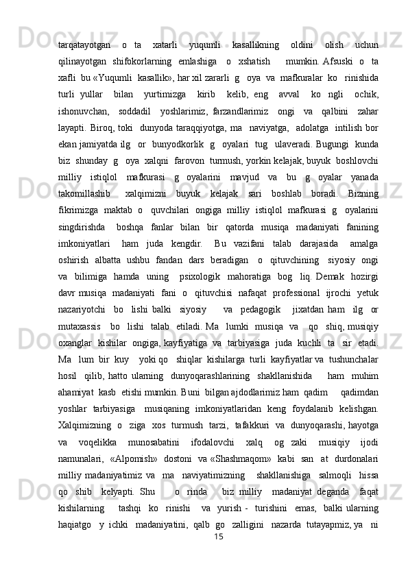 tarqatayotgan     o ta     xatarli     yuqumli     kasallikning     oldini     olish     uchun
qilinayotgan   shifokorlarning   emlashiga     o xshatish         mumkin. Afsuski   o ta	
 
xafli  bu «Yuqumli  kasallik», har xil zararli  g oya  va  mafkuralar  ko rinishida	
 
turli   yullar     bilan     yurtimizga     kirib     kelib,   eng     avval     ko ngli     ochik,	

ishonuvchan,     soddadil     yoshlarimiz,   farzandlarimiz     ongi     va     qalbini     zahar
layapti.  Biroq,   toki     dunyoda  taraqqiyotga,   ma naviyatga,     adolatga     intilish   bor	

ekan jamiyatda ilg or   bunyodkorlik   g oyalari   tug ulaveradi. Bugungi   kunda	
  
biz  shunday  g oya  xalqni  farovon  turmush, yorkin kelajak, buyuk  boshlovchi	

milliy     istiqlol     mafkurasi     g oyalarini     mavjud     va     bu     g oyalar     yanada	
 
takomillashib       xalqimizni     buyuk     kelajak     sari     boshlab     boradi.     Bizning
fikrimizga  maktab  o quvchilari  ongiga  milliy  istiqlol  mafkurasi  g oyalarini	
 
singdirishda       boshqa     fanlar     bilan     bir     qatorda     musiqa     madaniyati     fanining
imkoniyatlari       ham     juda     kengdir.       Bu     vazifani     talab     darajasida       amalga
oshirish   albatta   ushbu   fandan   dars   beradigan     o qituvchining     siyosiy   ongi	

va     bilimiga     hamda     uning       psixologik     mahoratiga     bog liq.   Demak     hozirgi	

davr musiqa   madaniyati   fani   o qituvchisi   nafaqat   professional    ijrochi   yetuk	

nazariyotchi     bo lishi   balki     siyosiy         va     pedagogik       jixatdan   ham     ilg or	
 
mutaxassis      bo lishi    talab   etiladi. Ma lumki    musiqa   va     qo shiq, musiqiy
  
oxanglar   kishilar   ongiga, kayfiyatiga  va  tarbiyasiga   juda   kuchli   ta sir   etadi.	

Ma lum  bir  kuy    yoki qo shiqlar  kishilarga  turli  kayfiyatlar va  tushunchalar	
 
hosil     qilib,   hatto   ularning     dunyoqarashlarining     shakllanishida         ham     muhim
ahamiyat  kasb  etishi mumkin. Buni  bilgan ajdodlarimiz ham  qadim   qadimdan	

yoshlar   tarbiyasiga     musiqaning   imkoniyatlaridan   keng   foydalanib   kelishgan.
Xalqimizning   o ziga   xos   turmush   tarzi,   tafakkuri   va   dunyoqarashi, hayotga	

va     voqelikka     munosabatini     ifodalovchi     xalq     og zaki     musiqiy     ijodi	

namunalari,   «Alpomish»   dostoni   va «Shashmaqom»   kabi   san at   durdonalari	

milliy   madaniyatimiz   va     ma naviyatimizning       shakllanishiga     salmoqli     hissa	

qo shib     kelyapti.   Shu         o rinda       biz   milliy     madaniyat   deganda     faqat	
 
kishilarning         tashqi     ko rinishi       va     yurish   -     turishini     emas,     balki   ularning	

haqiatgo y  ichki   madaniyatini,  qalb  go zalligini   nazarda  tutayapmiz, ya ni	
  
15 