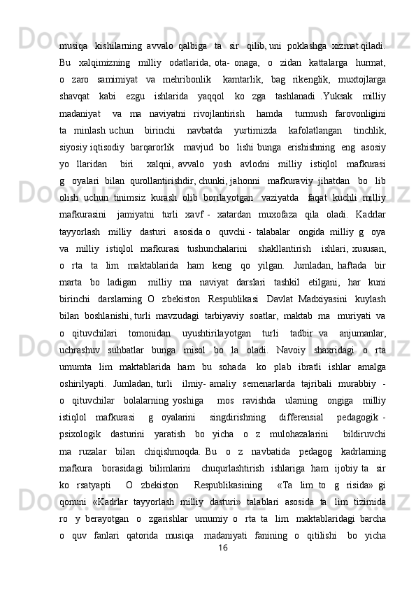 musiqa   kishilarning  avvalo  qalbiga   ta sir   qilib, uni  poklashga  xizmat qiladi.
Bu     xalqimizning     milliy     odatlarida,   ota-   onaga,     o zidan     kattalarga     hurmat,	

o zaro     samimiyat     va     mehribonlik       kamtarlik,     bag rikenglik,     muxtojlarga	
 
shavqat     kabi     ezgu     ishlarida     yaqqol     ko zga     tashlanadi   .Yuksak     milliy	

madaniyat       va     ma naviyatni     rivojlantirish       hamda       turmush     farovonligini	

ta minlash   uchun       birinchi       navbatda       yurtimizda       kafolatlangan       tinchlik,	

siyosiy iqtisodiy   barqarorlik     mavjud   bo lishi bunga   erishishning   eng   asosiy	

yo llaridan       biri       xalqni,   avvalo     yosh     avlodni     milliy     istiqlol     mafkurasi	

g oyalari  bilan  qurollantirishdir, chunki, jahonni   mafkuraviy  jihatdan   bo lib
 
olish  uchun  tinimsiz  kurash  olib  borilayotgan   vaziyatda   faqat  kuchli  milliy
mafkurasini       jamiyatni     turli     xavf   -     xatardan     muxofaza     qila     oladi.     Kadrlar
tayyorlash   milliy   dasturi   asosida o quvchi -  talabalar   ongida  milliy  g oya	
 
va     milliy     istiqlol     mafkurasi     tushunchalarini       shakllantirish       ishlari,   xususan,
o rta     ta lim     maktablarida     ham     keng     qo yilgan.     Jumladan,   haftada     bir	
  
marta     bo ladigan       milliy     ma naviyat     darslari     tashkil     etilgani,     har     kuni	
 
birinchi   darslarning  O zbekiston   Respublikasi   Davlat  Madxiyasini   kuylash	

bilan  boshlanishi, turli  mavzudagi  tarbiyaviy  soatlar,  maktab  ma muriyati  va	

o qituvchilari     tomonidan     uyushtirilayotgan     turli     tadbir   va     anjumanlar,	

uchrashuv     suhbatlar     bunga     misol     bo la     oladi.     Navoiy     shaxridagi     o rta	
 
umumta lim     maktablarida     ham     bu     sohada       ko plab     ibratli     ishlar     amalga	
 
oshirilyapti.   Jumladan, turli     ilmiy- amaliy   semenarlarda   tajribali   murabbiy   -
o qituvchilar     bolalarning   yoshiga       mos     ravishda     ularning     ongiga     milliy	

istiqlol     mafkurasi       g oyalarini       singdirishning       differensial       pedagogik   -	

psixologik     dasturini     yaratish     bo yicha     o z     mulohazalarini       bildiruvchi	
 
ma ruzalar     bilan     chiqishmoqda.   Bu     o z     navbatida     pedagog     kadrlarning	
 
mafkura     borasidagi    bilimlarini      chuqurlashtirish   ishlariga   ham    ijobiy ta sir	

ko rsatyapti       O zbekiston       Respublikasining       «Ta lim   to g risida»   gi	
    
qonuni   «Kadrlar   tayyorlash   milliy   dasturi»   talablari   asosida   ta lim   tizimida	

ro y  berayotgan   o zgarishlar   umumiy  o rta  ta lim   maktablaridagi  barcha	
   
o quv    fanlari    qatorida    musiqa      madaniyati     fanining    o qitilishi      bo yicha
  
16 