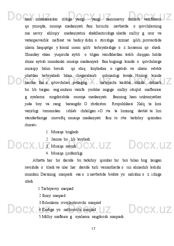 ham     mutaxassislar     oldiga     yangi     -   yangi       zamonaviy     dolzarb     vazifalarni
qo ymoqda,     musiqa     madaniyati     fani     birinchi       navbatda       o quvchilarning 
ma naviy       ahloqiy       madaniyatini     shakllantirishga   ularda     milliy     g urur     va
 
vatanparvarlik     nafosat   va   badiiy didni o stirishga     xizmat     qilib, pirovardida	

ularni  haqiqatgo y komil  inson  qilib   tarbiyalashga  o z  hissasini  qo shadi.	
  
Shunday     ekan       yuqorida     aytib       o tilgan     vazifalardan     kelib     chiqqan     holda	

shuni  aytish  mumkinki  musiqa  madaniyati   fani bugungi  kunda  o quvchilarga	

musiqiy     bilim     berish         qo shiq       kuylashni     o rgatish     va     ularni     estetik	
 
jihatdan     tarbiyalash     bilan     chegaralanib       qolmasligi     kerak.   Hozirgi     kunda
barcha     fan   o qituvchilari     pedagog       -           tarbiyachi     kadrlar     oldida       dolzarb	

bo lib   turgan    eng muhim  vazifa    yoshlar   ongiga    milliy  istiqlol    mafkurasi	

g oyalarini       singdirishda       musiqa     madaniyati         fanining     ham     imkoniyatlari

juda     boy     va     rang   barangdir.   O zbekiston       Respublikasi     Xalq     ta limi	
  
vazirligi     tomonidan       ishlab     chikilgan   «O rta     ta limning     davlat   ta lim	
  
standartlariga     muvofiq   musiqa   madaniyati      fani   to rtta     tarkibiy     qismdan	

iborat».
1. Musiqa  tinglash
2. Jamoa  bo lib  kuylash 	

3. Musiqa  savodi 
4. Musiqa  ijodkorligi 
Albatta  har   bir  darsda   bu  tarkibiy   qismlar  bir   biri  bilan  bog langan	

ravishda  o tiladi va  ular  har   darsda  turli  variantlarda o rin  almashib  kelishi	
 
mumkin. Darsning   maqsadi   esa o z navbatida  beshta  yo nalishni o z  ichiga	
  
oladi.
     1.Tarbiyaviy  maqsad
      2.Ilmiy  maqsad
      3.Bilimlarni  rivojlantiruvchi  maqsad  
      4.Kasbga  yo naltiruvchi  maqsad 	

      5.Milliy  mafkura  g oyalarini  singdirish  maqsadi.	

17 