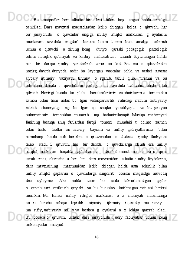 Bu   maqsadlar  ham  albatta  bir   biri   bilan   bog langan  holda   amalga 
oshiriladi. Dars   mavzusi   maqsadlardan   kelib   chiqqan     holda   o qituvchi   har	

bir     jarayonida       o quvchilar     ongiga     milliy     istiqlol     mafkurasi     g oyalarini	
 
muntazam     ravishda     singdirib     borishi     lozim.   Lozim     buni     amalga       oshirish
uchun    o qituvchi      o zining   keng         dunyo     qarashi    pedagogik   psixologik	
  
bilimi  notiqlik  qobiliyati   va   kasbiy    mahoratidan    unumli  foydalangan  holda
har       bir     darsga     ijodiy       yondoshish     zarur     bo ladi.   Bu     esa     o qituvchidan	
 
hozirgi davrda dunyoda   sodir   bo layotgan   voqealar,   ichki   va   tashqi   siyosat	

siyosiy     ijtimoiy       vaziyatni     tinmay       o rganib,     tahlil     qilib,     turishni     va     bu	

bilimlarni  darsda  o quvchilarni  yoshiga  mos  ravishda  tushuntira  olishi  talab	

qilinadi. Hozirgi   kunda   ko plab       bastakorlarimiz   va shoirlarimiz     tomonidan	

zamon   bilan   ham   nafas   bo lgan   vatanparvarlik     ruhidagi   muhim   tarbiyaviy

estetik     ahamiyatga     ega   bo lgan     qo shiqlar     yaratilyapti       va   bu   jarayon
 
hukumatimiz       tomonidan     munosib       rag batlantirilayapti.   Musiqa     madaniyati	

fanining   boshqa    aniq   fanlardan   farqli      tomoni      shundaki    u   doimo     zamon
bilan     hatto       faollar     an anaviy       bayram     va     milliy     qadriyatlarimiz       bilan	

hamohang     holda   olib   borishni   o qituvchidan     o zluksiz       ijodiy   faoliyatni	
 
talab       etadi.   O qituvchi     har       bir     darsda       o quvchilarga     «Endi     esa     milliy	
 
istiqlol  mafkurasi   haqatda  gaplashamiz»  -  deb 5-6  minut  ma ro za  o qishi	
  
kerak  emas,  aksincha  u  har   bir   dars  mavzusidan   albatta  ijodiy  foydalanib,
dars     mavzusining       mazmunidan     kelib     chiqqan     holda     asta     sekinlik     bilan
milliy   istiqlol   gaplarini   o quvchilarga   singdirib     borishi   maqsadga   muvofiq	

deb     uylaymiz.     Aks     holda     doim     bir     xilda     takrorlanadigan     gaplar
o quvchilarni  zeriktirib  quyishi   va  bu  butunlay   kutilmagan  natijani  berishi	

mumkin.   Ma lumki     milliy     istiqlol     mafkurasi     o z     mohiyati     mazmuniga	
 
ko ra     barcha     sohaga     tegishli       siyosiy       ijtimoiy,     iqtisodiy     ma naviy  	
  
ma rifiy, tarbiyaviy   milliy va   boshqa   g oyalarni   o z   ichiga   qamrab   oladi.
  
Bu   borada o qituvchi    uchun   dars   jarayonida   ijodiy   faoliyatlar   uchun   keng	

imkoniyatlar   mavjud.
18 