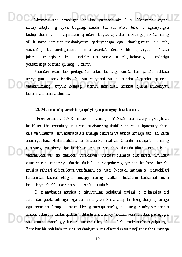 Mutaxassislar     aytadigan     bo lsa     yurtboshimiz     I.   A.     Karimov       aytadi
milliy   istiqlol     g oyasi   bugungi   kunda     tez   sur atlar     bilan   o zgarayotgan	
  
tashqi   dunyoda   o zligimizni   qanday     buyuk   ajdodlar   merosiga,   necha   ming

yillik   tarix   betakror   madaniyat va   qadriyatlarga   ega     ekanligimizni   his   etib,
yashashga     bu     boyligimizni       asrab     avaylab     demokratik       qadriyatlar       butun
jahon       taraqqiyoti     bilan     oziqlantirib     yangi     o sib,   kelayotgan       avlodga	

yetkazishga  xizmat  qilmog i  zarur.	

Shunday   ekan   biz   pedagoglar   bilan   bugungi   kunda   har   qancha   ishlasa
arziydigan       keng   ijodiy   faoliyat    maydoni    ya ni    barcha   fuqarolar    qatorida	

vatanimizning      buyuk     kelajagi       uchun     faxr   bilan     mehnat     qilishi     imkoniyati
borligidan  minnatdormiz. 
I.2. Musiqa  o`qituvchisiga qo`yilgan pedagogik talablari.
Prezident imiz   I.A.Karimov   o zining   Yuksak   ma naviyat-yengilmas	
  
kuch  asarida insonda yuksak ma naviyatning shakllanishi  maktabgacha yoshda-	
	
oila va umumta lim maktabalari amalga oshirish va bunda musiqa san ati katta	
 
ahamiyat kasb etishini alohida ta kidlab ko rsatgan. Chunki, musiqa bolalarning	
 
ruhiyatiga   va   hissiyotiga   kuchli   ta sir   ko rsatish   vositasida   ularni     quvontiradi,	
 
yaxshilikka   va     go zalikka     yetaklaydi,     nafosat   olamiga   olib   kiradi.   Shunday	

ekan, musiqa madaniyat darslarida bolalar qiziqishining  yanada  kuchayib borishi
musiqa   rahbari   oldiga   katta   vazifalarni   qo yadi.   Negaki,   musiqa   o qituvchilari	
 
tomonidan   tashkil   etilgan   musiqiy   mashg ulotlar     bolalarni   barkamol   inson

bo lib yetishishlariga ijobiy  ta sir ko rsatadi.  	
  
O z   navbatida   musiqa   o qituvchilari   bolalarni   sevishi,   o z   kasbiga   oid	
  
fanlardan   puxta   bilimga     ega   bo lishi,   yuksak   madaniyatli,   keng   dunyoqarashga	

ega   inson   bo lmog i   lozim.   Uning   musiqa   mashg ulotlariga   ijodiy   yondoshib	
  
zamon bilan hamnafas qadam tashlashi zamonaviy texnika vositalardan, pedagogik
va   axborot   texnologiyalaridan   samarali   foydalana   olishi   muhim   ahamiyatga   ega.
Zero har bir bolalada musiqa madaniyatini shakllantirish va rivojlantirishda musiqa
19 