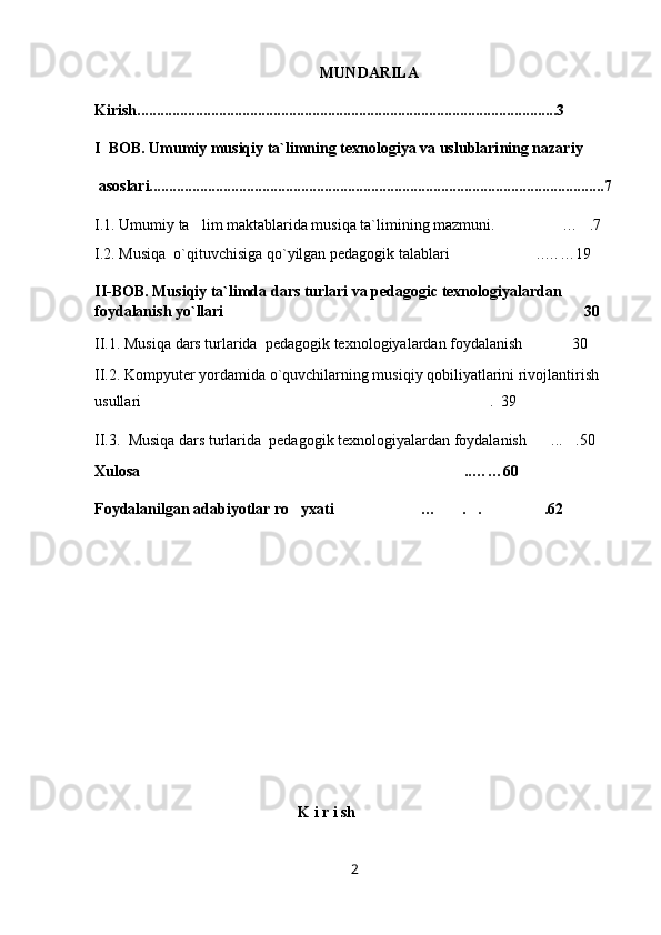 MUNDARILA
Kirish............................................................................................................3
I  BOB.  Umumiy musiqiy ta`limning texnologiya va uslublari ning nazariy
 asoslari.....................................................................................................................7
I . 1 .  Umumiy ta lim maktablarida musiqa ta`limining mazmuni.     … .7	
I.2. Musiqa  o`qituvchisiga qo`yilgan pedagogik talablari ..……19	

II-BOB. Musiqiy ta`limda dars turlari va pedagogic texnologiyalardan 
foydalanish yo`llari 30	

II.1 .   Musiqa  dars turlarida   pedagogi k  texnologiyalardan foydalanish 30	
  
II.2. Kompyuter yordamida o`quvchilarning musiqiy qobiliyatlarini rivojlantirish 
usullari .  39	

II.3 .    Musiqa  dars turlarida   pedagogi k  texnologiyalardan foydalanish ... .50	
   
Xulosa ..……60	

Foydalanilgan adabiyotlar ro yxati … . . .62	
    
K i r i sh
2 