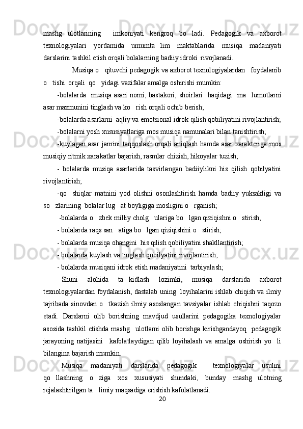 mashg ulotlarining     imkoniyati   kengroq   bo ladi.   Pedagogik   va   axborot 
texnologiyalari   yordamida   umumta lim   maktablarida   musiqa   madaniyati	

darslarini tashkil etish orqali bolalarning badiiy idroki  rivojlanadi. 
        Musiqa o qituvchi pedagogik va axborot texnologiyalardan   foydalanib	

o tishi  orqali  qo yidagi vazifalar amalga oshirishi mumkin: 	
 
-bolalarda   musiqa asari  nomi, bastakori, shoirlari   haqidagi   ma lumotlarni	

asar mazmunini tinglash va ko rish orqali ochib berish; 	

-bolalarda asarlarni  aqliy va emotsional idrok qilish qobiliyatini rivojlantirish;
-bolalarni yosh xususiyatlariga mos musiqa namunalari bilan tanishtirish; 
-kuylagan asar janrini taqqoslash orqali aniqlash hamda asar xarakteriga mos
musiqiy ritmik xarakatlar bajarish, rasmlar chizish, hikoyalar tuzish; 
-   bolalarda   musiqa   asarlarida   tasvirlangan   badiiylikni   his   qilish   qobilyatini
rivojlantirish;
-qo shiqlar   matnini   yod   olishni   osonlashtirish   hamda   badiiy   yuksakligi   va	

so zlarining  bolalar lug at boyligiga mosligini o rganish; 	
  
 -bolalarda o zbek milliy cholg ulariga bo lgan qiziqishni o stirish;	
   
- bolalarda raqs san atiga bo lgan qiziqishini o stirish; 	
  
- bolalarda musiqa ohangini  his qilish qobiliyatini shakllantirish;
- bolalarda kuylash va tinglash qobilyatini rivojlantirish; 
- bolalarda musiqani idrok etish madaniyatini  tarbiyalash;
Shuni   alohida   ta kidlash   lozimki,   musiqa   darslarida   axborot	

texnologiyalardan foydalanish, dastalab uning   loyihalarini ishlab chiqish va ilmiy
tajribada   sinovdan   o tkazish   ilmiy   asoslangan   tavsiyalar   ishlab   chiqishni   taqozo	

etadi.   Darslarni   olib   borishning   mavdjud   usullarini   pedagogika   texnologiyalar
asosida   tashkil  etishda   mashg ulotlarni  olib borishga  kirishgandayoq   pedagogik	

jarayoning   natijasini     kafolatlaydigan   qilib   loyihalash   va   amalga   oshirish   yo li	

bilangina bajarish mumkin. 
Musiqa   madaniyati   darslarida   pedagogik     texnologiyalar   usulini
qo llashning   o ziga   xos   xususiyati   shundaki,   bunday   mashg ulotning	
  
rejalashtirilgan ta limiy maqsadiga erishish kafolatlanadi.	

20 