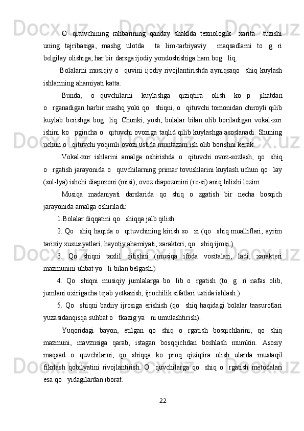 O qituvchining   rahbarining   qanday   shaklda   texnologik     xarita     tuzishi
uning   tajribasiga,   mashg ulotda     ta lim-tarbiyaviy     maqsadlarni   to g ri	
   
belgilay olishiga, har bir darsga ijodiy yondoshishiga ham bog liq. 	

  Bolalarni   musiqiy   o quvini   ijodiy   rivojlantirishda   ayniqsaqo shiq   kuylash	
 
ishlarining ahamiyati katta. 
Bunda,   o quvchilarni   kuylashga   qiziqtira   olish   ko p   jihatdan	
 
o rganadigan harbir mashq yoki qo shiqni, o qituvchi tomonidan chiroyli qilib	
  
kuylab   berishga   bog liq.   Chunki,   yosh,   bolalar   bilan   olib   boriladigan   vokal-xor	

ishini ko pgincha o qituvchi ovoziga taqlid qilib kuylashga asoslanadi. Shuning	
 
uchun o qituvchi yoqimli ovozi ustida muntazam ish olib borishni kerak. 

Vokal-xor   ishlarini   amalga   oshirishda   o qituvchi   ovoz-sozlash,   qo shiq	
 
o rgatish jarayonida o quvchilarning primar tovushlarini kuylash uchun qo lay	
  
(sol-lya) ishchi diapozoni (misi), ovoz diapozonini (re-si) aniq bilishi lozim.
Musiqa   madaniyati   darslarida   qo shiq   o zgatish   bir   necha   bosqich	
 
jarayonida amalga oshiriladi: 
1.Bolalar diqqatini qo shiqqa jalb qilish.	

2. Qo shiq haqida o qituvchining kirish so zi (qo shiq mualliflari, ayrim	
   
tarixiy xususiyatlari, hayotiy ahamiyati, xarakteri, qo shiq ijrosi.)	

3.   Qo shiqni   taxlil   qilishni   (musiqa   ifoda   vositalari,   ladi,   xarakteri	

mazmunini uhbat yo li bilan belgash.)	

4.   Qo shiqni   musiqiy   jumlalarga   bo lib   o rgatish   (to g ri   nafas   olib,	
    
jumlani oxirigacha tejab yetkazish, ijrochilik sifatlari ustida ishlash.)
5.   Qo shiqni   badiiy   ijrosiga   erishish   (qo shiq   haqidagi   bolalar   taasurotlari
 
yuzasidanqisqa suhbat o tkazig ya ni umulashtirish).	
 
Yuqoridagi   bayon,   etilgan   qo shiq   o rgatish   bosqichlarini,   qo shiq	
  
mazmuni,   mavzusiga   qarab,   istagan   bosqqichdan   boshlash   mumkin.   Asosiy
maqsad   o quvchilarni,   qo shiqqa   ko proq   qiziqtira   olish   ularda   mustaqil	
  
fikrlash   qobilyatini   rivojlantirish.   O quvchilarga   qo shiq   o rgatish   metodalari	
  
esa qo yidagilardan iborat.	

22 