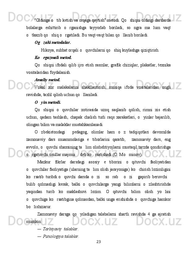 Oldinga o tib ketish va orqaga qaytish  metodi. Qo shiqni oldingi darslarda 	 
bolalarga   eshittirib   o rganishga   tayyorlab   boriladi,   so ngra   ma lum   vaqt	
  
o tkazib qo shiq o rgatiladi. Bu vaqt-vaqt bilan qo llanib boriladi.	
   
Og zaki metodalar. 	

      Hikoya, suhbat orqali o quvchilarni qo shiq kuylashga qiziqtirish.	
 
Ko rgazmali metod.  	

Qo shiqni  ifodali   qilib  ijro  etish  rasmlar,  grafik  chiziqlar,  plakatlar,  texnika

vositalaridan foydalanish. 
Amaliy metod.
Vokal   xor   malakalarini   shakllantirish,   musiqa   ifoda   vositalaridan   ongli
ravishda, taxlil qilish uchun qo llaniladi. 	

O yin metodi.	

Qo shiqni   o quvchilar   xotirasida   uzoq   saqlanib   qolish,   rimni   xis   etish
 
uchun,   qadam   tashlash,   chapak   chalish   turli   raqs   xarakatlari,   o yinlar   bajarilib,	

olingan bilim va malaklar mustahkamlanadi.
O zbekistondagi     pedagog,   olimlar   ham   o z   tadqiqotlari   davomilda	
 
zamonaviy   dars   muammolariga   e tiborlarini   qaratib,   zamonaviy   dars,   eng	
 
avvolo, o quvchi shaxsining ta lim olishehtiyojlarni mustaqil tarzda qondirishga	
 
o rgatuvchi usullar majmui  deb ko rsatishadi.(O. Mo minov).	
   
Mazkur   fikrlar   darsdagi   asosiy   e tiborini   o qituvchi   faoliyatidan	
 
o quvchilar faoliyatiga (ularning ta lim olish jarayoniga) ko chirish lozimligini	
  
ko rsatib   turibdi.o quvchi   darsda   o zi   so rab   o zi   gapirib   beruvchi
        
bulib   qolmasligi   kerak,   balki   o quvchilarga   yangi   bilimlarni   o zlashtirishda	
 
yaqindan   turib   ko maklashuvi   lozim.   O qituvchi   bilim   olish   yo lini	
  
o quvchiga ko rsatibgina qolmasdan, balki unga erishishda o quvchiga hamkor	
  
bo lishizarur.

Zamonaviy   darsga   qo yiladigan   talabalarni   shartli   ravishda   4   ga   ajratish	

mumkin:
— Tarbiyaviy  talablar.
— Psixologiya talablar.
23 