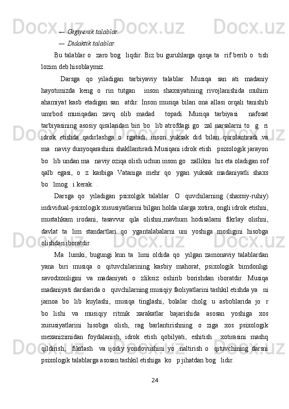 — Gigiyenik talablar.
— Didaktik talablar.
Bu talablar o zaro bog liqdir. Biz bu guruhlarga qisqa ta rif berib o tish   
lozim deb hisoblaymiz. 
  Darsga   qo yiladigan   tarbiyaviy   talablar.   Musiqa   san ati   madaniy
 
hayotimizda   keng   o rin   tutgan     inson   shaxsiyatining   rivojlanishida   muhim	

ahamiyat   kasb   etadigan   san atdir.   Inson   musiqa   bilan   ona   allasi   orqali   tanishib	

umrbod   musiqadan   zavq   olib   madad     topadi.   Musiqa   tarbiyasi     nafosat
tarbiyasining   asosiy   qiralaridan   biri   bo lib   atrofdagi   go zal   narsalarni   to g ri	
   
idrok   etishda   qadirlashga   o rgatadi,   inson   yuksak   did   bilan   qurolantiradi   va	

ma naviy dunyoqarashini shakllantiradi.Musiqani idrok etish   psixologik jarayon	

bo lib undan ma naviy oziqa olish uchun inson go zallikni  his eta oladigan sof
  
qalb   egasi,   o z   kasbiga   Vataniga   mehr   qo ygan   yuksak   madaniyatli   shaxs	
 
bo lmog i kerak.  .	
 
Darsga   qo yiladigan   psixolgik   talablar.   O quvchilarning   (shaxsiy-ruhiy)	
 
individual-psixologik xususiyatlarini bilgan holda ularga xotira, ongli idrok etishni,
mustahkam   irodani,   tasavvur   qila   olishni,mavhum   hodisalarni   fikrlay   olishni,
davlat   ta lim   standartlari   qo ygantalabalarni   uni   yoshiga   mosligini   hisobga	
 
olishdan iboratdir.
Ma lumki,   bugungi   kun   ta limi   oldida   qo yilgan   zamonaviy   talablardan
  
yana   biri   musiqa   o qituvchilarining   kasbiy   mahorat,   psixologik   bimdonligi	

savodxonligini   va   madaniyati   o zliksiz   oshirib   borishdan   iboratdir.   Musiqa	

madaniyati darslarida o quvchilarning musiqiy faoliyatlarini tashkil etishda ya ni	
 
jamoa   bo lib   kuylashi,   musiqa   tinglashi,   bolalar   cholg u   asboblarida   jo r	
  
bo lishi   va   musiqiy   ritmik   xarakatlar   bajarishida   asosan   yoshiga   xos	

xususiyatlarini   hisobga   olish,   rag barlantirishning   o ziga   xos   psixologik	
 
mexanizimidan   foydalanish,   idrok   etish   qobilyati,   eshitish     xotirasini   mashq
qildirish,     fikrlash     va   ijodiy   yondovushini   yo naltirish   o qituvchining   darsni	
 
psixologik talablarga asosan tashkil etishiga  ko p jihatdan bog lidir. 
 
24 