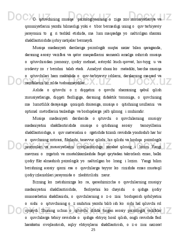 O qituvchining   musiqa     psixologiyasining   o ziga   xos   xususiyatlariya   va 
qonuniyatlarini yaxshi bilmasligi yoki e tibor bermasligi uning o quv tarbiyaviy	
 
jarayonini   to g ri   tashkil   etishida,   ma lum   maqsadga   yo naltirilgan   shaxsni	
   
shakllantirishda ijobiy natijalar bermaydi. 
Musiqa   madaniyati   darslariga   psixologik   nuqtai   nazar   bilan   qaraganda,
darsning   asosiy   vazifasi   va   qator   maqsadlarini   samarali   amalga   oshirish   musiqa
o qituvchisidan   jismoniy,   ijodiy   mehnat,   astoydil   kuch-quvvat,   his-tuyg u   va	
 
irodaviy  zo r  berishni    talab  etadi.   Amalyot   shuni  ko rsatadiki,  barcha  musiqa	
 
o qituvchilari   ham   maktabda   o quv-tarbiyaviy   ishlarni,   darslarning   maqsad   va	
 
vazifalarini bir xilda tushunmaydilar. 
Aslida   o qituvchi   o z   diqqatini   o quvchi   shaxsining   qabul   qilish	
  
xususiyatlariga,   diqqati   faolligiga,   darsning   didaktik   tomoniga,   o quvchining	

ma lumotlilik darajasiga   qoniqish doirasiga, musiqa o qitishning usullarini    va	
 
optimal  metodlarini tanlashga  va boshqalarga  jalb qilmog i muhimdir. 	

Musiqa   madaniyati   darslarida   o qituvchi   o quvchilarning   musiqiy	
 
madaniyatini   shakllantirishda   musiqa   o qitishning   asosiy     tamoyillarini	

shakllantirishga, o quv materialini o rgatishda tizimli ravishda yondoshib har bir	
 
o quvchining xotirasi, fikrlashi, tasavvur qilishi, his qilishi va boshqa  psixologik	

jarayonlari   va   xususiyatlarini     rivojlantirishga     xarakat   qilmog i     lozim.   Yangi	

mavzuni   o zrgatish   va   mustahkamlashda   faqat   qaytadan   takrorlash   emas,   balki	

ijodiy   fikr   almashish   psixologik   yo naltirilgan   bo lmog i   lozim.     Yangi   bilim	
  
berishning   asosiy   qismi   esa   o quvchilarga   tayyor   ko rinishda   emas   mustaqil	
 
ijodiy izlanishlari jarayonida o zlashtirilishi   zarur. 

Bizning   ko zatishimizga   ko ra,   qarashimizcha   o quvchilarning   musiqiy	
  
madaniyatini   shakllantirishda,     faoliyatini   ko chayishi     o qishga   ijodiy	
 
munosabatini   shakllanishi,   o quvchilarning   o z-o zini     boshqarish   qobilyatini	
  
o sishi     o qituvchining   o z   muhitini   yaxshi   bilib  ish   ko rishi   hal   qiluvchi   rol	
   
uynaydi.   Shuning   uchun   o qituvchi   oldida   turgan   asosiy   psixologik   vazifalar	

o quvchilarga   tabiiy   ravishda   o qishga   ehtiyoj   hosil   qilish,   ongli   ravishda   faol	
 
harakatni   rivojlantirish,   aqliy   ehtiyojlarni   shakllantirish,   o z-o zini   nazorat	
 
25 