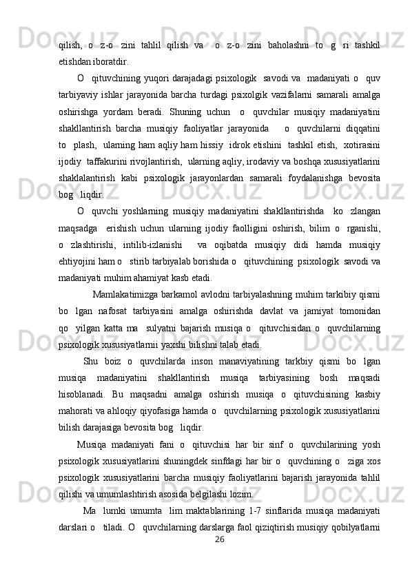qilish,   o z-o zini   tahlil   qilish   va     o z-o zini   baholashni   to g ri   tashkil     
etishdan iboratdir. 
O qituvchining yuqori  darajadagi  psixologik   savodi  va   madaniyati  o quv	
 
tarbiyaviy   ishlar   jarayonida   barcha   turdagi   psixolgik   vazifalarni   samarali   amalga
oshirishga   yordam   beradi.   Shuning   uchun     o quvchilar   musiqiy   madaniyatini	

shakllantirish   barcha   musiqiy   faoliyatlar   jarayonida       o quvchilarni   diqqatini	

to plash,   ularning ham aqliy ham hissiy   idrok etishini    tashkil etish,   xotirasini	

ijodiy  taffakurini rivojlantirish,  ularning aqliy, irodaviy va boshqa xususiyatlarini
shaklalantirish   kabi   psixologik   jarayonlardan   samarali   foydalanishga   bevosita
bog liqdir. 	

O quvchi   yoshlarning   musiqiy   madaniyatini   shakllantirishda     ko zlangan	
 
maqsadga     erishish   uchun   ularning   ijodiy   faolligini   oshirish,   bilim   o rganishi,	

o zlashtirishi,   intilib-izlanishi     va   oqibatda   musiqiy   didi   hamda   musiqiy	

ehtiyojini ham o stirib tarbiyalab borishida o qituvchining  psixologik  savodi va	
 
madaniyati muhim ahamiyat kasb etadi. 
         Mamlakatimizga barkamol avlodni tarbiyalashning muhim tarkibiy qismi
bo lgan   nafosat   tarbiyasini   amalga   oshirishda   davlat   va   jamiyat   tomonidan	

qo yilgan   katta   ma sulyatni   bajarish   musiqa   o qituvchisidan   o quvchilarning
   
psixologik xususiyatlarnii yaxshi bilishni talab etadi. 
Shu   boiz   o quvchilarda   inson   manaviyatining   tarkbiy   qismi   bo lgan	
 
musiqa   madaniyatini   shakllantirish   musiqa   tarbiyasining   bosh   maqsadi
hisoblanadi.   Bu   maqsadni   amalga   oshirish   musiqa   o qituvchisining   kasbiy	

mahorati va ahloqiy qiyofasiga hamda o quvchilarning psixologik xususiyatlarini	

bilish darajasiga bevosita bog liqdir. 	

Musiqa   madaniyati   fani   o qituvchisi   har   bir   sinf   o quvchilarining   yosh	
 
psixologik   xususiyatlarini   shuningdek   sinfdagi   har   bir   o quvchining   o ziga   xos	
 
psixologik   xususiyatlarini   barcha   musiqiy   faoliyatlarini   bajarish   jarayonida   tahlil
qilishi va umumlashtirish asosida belgilashi lozim. 
Ma lumki   umumta lim   maktablarining   1-7   sinflarida   musiqa   madaniyati	
 
darslari o tiladi. O quvchilarning darslarga faol qiziqtirish musiqiy qobilyatlarni
 
26 
