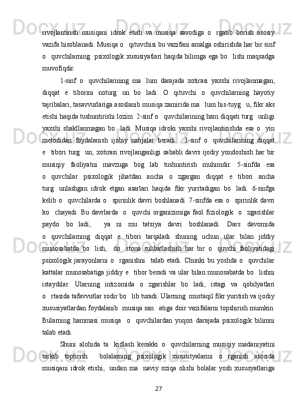 rivojlantirish   musiqani   idrok   etish   va   musiqa   savodiga   o rgatib   borish   asosiy
vazifa hisoblanadi. Musiqa o qituvchisi bu vazifani amalga oshirishda har bir sinf	

o quvchilarning   psixologik xususiyatlari haqida bilimga ega bo lishi maqsadga	
 
muvofiqdir. 
1-sinf   o quvchilarining   ma lum   darajada   xotirasi   yaxshi   rivojlanmagan,	
 
diqqat   e tiborini   noturg un   bo ladi.   O qituvchi   o quvchilarning   hayotiy	
    
tajribalari, tasavvurlariga asoslanib musiqa zamirida ma lum his-tuyg u, fikr aks	
 
etishi haqida tushuntirishi lozim. 2-sinf o quvchilarining ham diqqati turg unligi	
 
yaxshi   shakllanmagan   bo ladi.   Musiqa   idroki   yaxshi   rivojlantirishda   esa   o yin	
 
metodidan   foydalanish   ijobiy   natijalar   beradi.     3-sinf   o quvchilarining   diqqat	

e tibori  turg un, xotirasi  rivojlanganligi  sababli  davrs ijodiy yondoshish  har  bir	
 
musiqiy   faoliyatni   mavzuga   bog lab   tushuntirish   muhimdir.   5-sinfda   esa	

o quvchilar   psixologik   jihatdan   ancha   o zgargan   diqqat   e tibori   ancha	
  
turg unlashgan   idrok   etgan   asarlari   haqida   fikr   yuritadigan   bo ladi.   6-sinfga	
 
kelib  o quvchilarda  o spirinlik  davri  boshlanadi.   7-sinfda   esa  o spirinlik  davri	
  
ko chayadi.   Bu   davrlarda     o quvchi   organizimiga   faol   fiziologik     o zgarishlar	
  
paydo   bo ladi,     ya ni   mu tatsiya   davri   boshlanadi.   Dars   davomida	
  
o quvchilarning   diqqat   e tibori   tarqaladi   shuning   uchun   ular   bilan   jiddiy	
 
munosabatda   bo lish,     do stona   suhbatlashish   har   bir   o quvchi   faoliyatidagi	
  
psixologik   jarayonlarni   o rganishni     talab   etadi.   Chunki   bu   yoshda   o quvchilar	
 
kattalar munosabatiga jiddiy e tibor beradi  va ular  bilan munosabatda  bo lishni	
 
istaydilar.   Ularning   intizomida   o zgarishlar   bo ladi,   istagi   va   qobilyatlari	
 
o rtasida tafavvutlar sodir bo lib turadi. Ularning  mustaqil fikr yuritish va ijodiy	
 
xususiyatlardan foydalanib   musiqa san atiga doir vazifalarni topshirish mumkin.	

Bularning   hammasi   musiqa     o quvchilardan   yuqori   darajada   psixologik   bilimni	

talab etadi. 
Shuni   alohida   ta kidlash   kerakki   o quvchilarning   musiqiy   madaniyatini	
 
tarkib   toptirish     bolalarning   psixologik   xususityalarini   o rganish   asosida	

musiqani   idrok   etishi,     undan   ma naviy   oziqa   olishi   bolalar   yosh   xususyatlariga	

27 