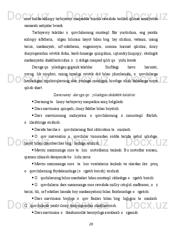 mos holda ahloqiy tarbiyaviy maqsadda tizimli ravishda tashkil qilinsa amalyotda
samarali natijalar beradi. 
Tarbiyaviy   talablar   o quvchilarning   mustaqil   fikr   yuritishini,   eng   yaxshi
axloqiy   sifatlarni,     olgan   bilimini   hayot   bilan   bog lay   olishini,   vatanni,   uning	

tarixi,   madaniyati,   urf-odatlarini,   engasosiysi,   insonni   hurmat   qilishni,   ilmiy
dunyoqarashni estetik didni, kasb-hunarga qiziqishini, iqtisodiy,huquqiy, ekologik
madaniyatni shakllantirishni o z oldiga maqsad qilib qo yishi kerak.	
 
Darsga qo yiladigan gigenik talablar.	
    Sinfdagi   havo   harorati,
yorug lik   miqdori,   uning   tozaligi   estetik   did   bilan   jihozlanishi,   o quvchilarga	
 
beriladigan   topshiriqlarning   ular   yoshiga   mosligini   hisobga   olish   kabalarga   rioya
qilish shart. 
Zamonaviy  darsga qo yiladigan didakti	
 k  talablar.
 Darsning ta limiy-tarbiyaviy maqsadini aniq belgilash.	

 Dars mavzusini qiziqarli, ilmiy faktlar bilan boyitish.
 Dars   mavzusining   mohiyatini   o quvchilarning   o zimustaqil   fikrlab,	
 
o zlashtiriga erishish.	

 Darsda barcha o quvchilarning faol ishtirokini ta minlash.	
 
 O quv   materialini   o quvchilar   tomonidan   sodda   tarzda   qabul   qilishga,	
 
hayot bilan chambarchas bog lashiga erishish.	

 Mavzu   mazmuniga   mos   ta lim     metodlarini   tanlash.   Bu   metodlar   asosan,	

qisman izlanish darajasida bo lishi zarur. 	

 Mavzu   mazmuniga   mos     ta lim   vositalarini   tanlash   va   ulardan   iko proq	
 
o quvchilarning foydalanishiga (o rgatib borish) erishish. 	
 
 O quchilarning bilim manbalari bilan mustaqil ishlashga o rgatib borish.	
 
 O quvchilarni dars mazmuniga mos ravishda milliy istiqlol mafkurasi, o z
 
tarixi, tili, urf-odatlari hamda boy madaniyatimz bilan faxrlanishga o rgatish. 	

 Dars   mavzusini   boshqa   o quv   fanlari   bilan   bog liqligini   ta minlash.	
  
O quvchilarda yaxlit ilmiy dunyoqarashni shakllantirish.	

 Dars mavzusini o lkashunoslik tamoyiliga asoslanib o rganish.	
 
28 