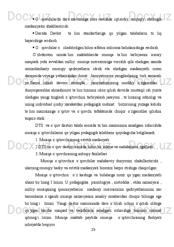  O quvchilarda   dars   mavzusiga   mos   ravishda   iqtisodiy,   xuquqiy,   ekologik
madaniyatni shakllantirish.
 Darsda   Davlat     ta lim   standartlariga   qo yilgan   talabalarni   to liq	
  
bajarishiga erishish. 
 O quvchilar o zlashtirilgan bilim sifatini xolisona baholanishiga erishish.	
 
O`zbekiston   umuta`lim   maktablarida   musiqa   ta`lim   tarbiyasini   asosiy
maqsadi  yoki  avvaldan   milliy    musiqa   merosimizga  vorislik  qila  oladigan  xamda
umumbashariy   musiqiy   qadriyatlarni   idrok   eta   oladigan   madaniyatli   inson
darajasida voyaga yetkazishdan iborat . Jamiyatimizni yangilashning  turli samarali
yo`llarini   izlash   davom   etmoqda     jamiyatimizning   moddiy   o`zgarishlar   ,
dunyoqarashlar almashinuvi ta`lim tizimini islox qilish davrida mustaqil ish yurita
oladigan  yangi   tinglash   o`qituvchini   tarbiyalash   jarayoni   ,  ta`limning  erkinligi   va
uning individual ijodiy xarakatdan pedagogik mehnat     bozorining yuzaga kelishi
ta`lim   mazmuniga   o`qituv   va   o`quvchi   tafakkurida   chuqur   o`zgarishlar   qilishni
taqazo etadi. 
DTS   va o`quv dasturi talabi asosida ta`lim mazmunini amalgam oshirishda
musiqa o`qituvchilarini qo`yilgan pedagogik talablarni quyidagicha belgilanadi.
1. Musiqa o`qituvchisining estetik madanyati 
2.DTS va o`quv dasturi asosida bilim ko`nikma va malakalarni egallash. 
3. Musiqa o`quvchisining axloqiy fazilatlari .
        Musiqa   o`qituvchisi   o`quvchilar   malakaviy   dunyosini   shakillantirishi   ,
ularning musiqiy badiy va estetik madaniyati binosini barpo etishiga chaqirilgan. 
Musiqa   o`qituvchisi     o`z   kasbiga   va   bolalarga   mexr   qo`ygan   madaniyatli
shaxs bo`lmog`I lozim. U pedagogika   psixologiya , metodika , etika nazariyasi  ,
milliy   musiqaning   qonuniyatlarini     madaniy   merosimizni   qadriyatlarimizni   xar
tamonlama   o`rganib   musiqa   nazariyasini   amaliy   soxalaridan   chuqur   bilimga   ega
bo`lmig`i     lozim.   Yangi   dastur   mazmunida   dars   o`tilish   uchun   o`qitish   oldoga
qo`ygan   barcha   maqsad   va   vazifalarni   amalgam   oshirishga   tinimsiz   mexnat
qilmog`i   lozim.   Musiqa   maktab   paytida   musiqa     o`qituvchisining   faoliyati
nihoyatda beqiyos .
29 