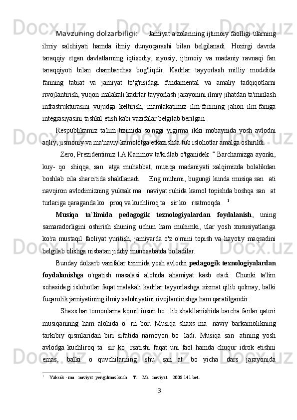 Mav zuning dolzarbiligi : Jamiyat a'zolarining ijtimoiy faolligi ularning
ilmiy   salohiyati   hamda   ilmiy   dunyoqarashi   bilan   belgilanadi.   Hozirgi   davrda
taraqqiy   etgan   davlatlarning   iqtisodiy,   siyosiy,   ijtimoiy   va   madaniy   ravnaqi   fan
taraqqiyoti   bilan   chambarchas   bog'liqdir.   Kadrlar   tayyorlash   milliy   modelida
fanning   tabiat   va   jamiyat   to'g'risidagi   fundamental   va   amaliy   tadqiqotlarni
rivojlantirish, yuqori malakali kadrlar tayyorlash jarayonini ilmiy jihatdan ta'minlash
infrastrukturasini   vujudga   keltirish,   mamlakatimiz   ilm-fanining   jahon   ilm-faniga
integrasiyasini tashkil etish kabi vazifalar belgilab berilgan. 
Respublikamiz   ta'lim   tizimida   so'nggi   yigirma   ikki   mobaynida   yosh   avlodni
aqliy, jismoniy va ma'naviy kamolotga etkazishda tub islohotlar amalga oshirildi. 
   Zero, Prezidentimiz I.A.Karimov ta'kidlab o'tganidek:    Barchamizga ayonki,
kuy-   qo shiqqa,   san atga   muhabbat,   musiqa   madaniyati   xalqimizda   bolalikdan	
 
boshlab oila sharoitida shakllanadi   Eng muhimi, bugungi kunda musiqa san ati	
 
navqiron avlodimizning yuksak ma naviyat ruhida kamol topishda boshqa san at
 
turlariga qaraganda ko proq va kuchliroq ta sir ko rsatmoqda 	
    1
 
Musiqa   ta`limida   pedagogik   texnologiyalardan   foydalanish ,   uning
samaradorligini   oshirish   shuning   uchun   ham   muhimki,   ular   yosh   xususiyatlariga
ko'ra   mustaqil   faoliyat   yuritish,   jamiyarda   o'z   o'rnini   topish   va   hayotiy   maqsadini
belgilab olishga nisbatan jiddiy munosabatda bo'ladilar.
Bunday dolzarb vazifalar tizimida yosh avlodni  pedagogik texnologiyalardan
foydalanish ga   o'rgatish   masalasi   alohida   ahamiyat   kasb   etadi.   Chunki   ta'lim
sohasidagi islohotlar faqat malakali kadrlar tayyorlashga xizmat qilib qolmay, balki
fuqarolik jamiyatining ilmiy salohiyatini rivojlantirishga ham qaratilgandir.
Shaxs har tomonlama komil inson bo lib shakllanishida barcha fanlar qatori	

musiqaninng   ham   alohida   o rn   bor.   Musiqa   shaxs   ma naviy   barkamolikning	
 
tarkibiy   qismlaridan   biri   sifatida   namoyon   bo ladi.   Musiqa   san atining   yosh	
 
avlodga   kuchliroq   ta sir   ko rsatishi   faqat   uni   faol   hamda   chuqur   idrok   etishni	
 
emas,   balki   o quvchilarning   shu   san at   bo yicha   dars   jarayonida	
  
1
  Yuksak - ma naviyat  yengilmas kuch  T.  Ma naviyat  2008 141 bet.	
     
3 