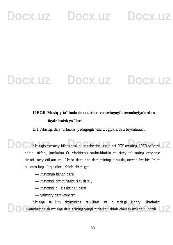 II BOB. Musiqiy ta`limda dars turlari va pedagogik texnologiyalardan 
               foydalanish yo`llari
II.1 .   Musiqa  dars turlarida   pedagogi k  texnologiyalardan foydalanish 
Musiqiy-nazariy   bilimlarni   o zlashtirish   shakllari   XX   asrning   1970-yillarda
sobiq   ittifoq,   jumladan   O zbekiston   maktablarida   musiqiy   talimning   quyidagi	

tizimi   joriy   etilgan   edi.   Unda   dasturlar   darslarining   alohida,   ammo   bir-biri   bilan
o zaro bog liq turlari ishlab chiqilgan:	
 
— mavzuga kirish darsi;
— mavzuni chuqurlashtirish darsi;
— mavzuni o zlashtirish darsi;	

— yakuniy dars-konsert.
Musiqa   ta lim   tizimining   tahlillari   va   o zidagi   ijobiy   jihatlarini	
 
umumlashtirish musiqa darslarining yangi turlarini ishlab chiqish imkonini berdi.
30 