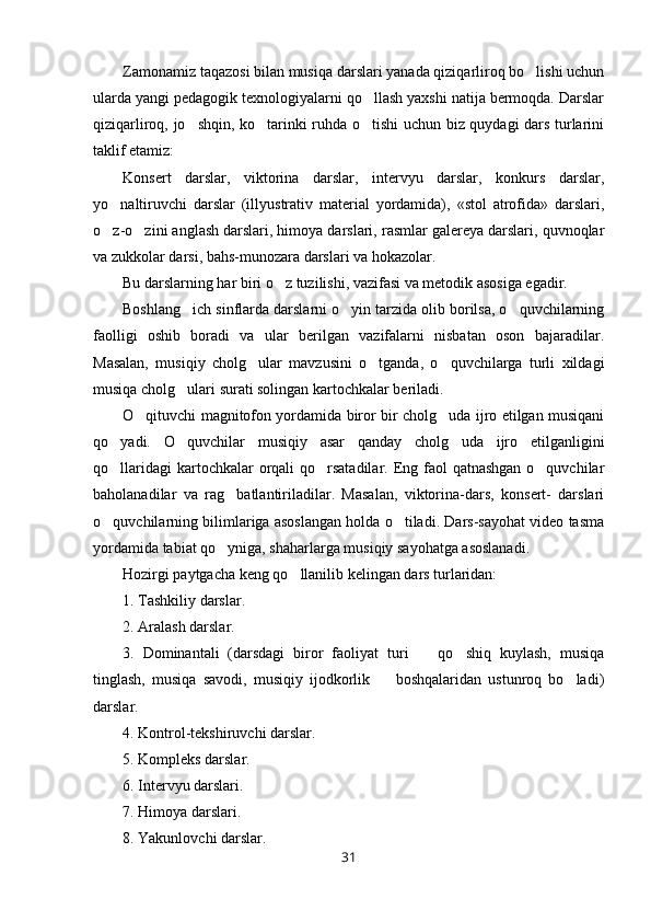 Zamonamiz taqazosi bilan musiqa darslari yanada qiziqarliroq bo lishi uchun
ularda yangi pedagogik texnologiyalarni qo llash yaxshi natija bermoqda. Darslar	

qiziqarliroq, jo shqin, ko tarinki ruhda o tishi uchun biz quydagi dars turlarini	
  
taklif etamiz:
Konsert   darslar,   viktorina   darslar,   intervyu   darslar,   konkurs   darslar,
yo naltiruvchi   darslar   (illyustrativ   material   yordamida),   «stol   atrofida»   darslari,	

o z-o zini anglash darslari, himoya darslari, rasmlar galereya darslari, quvnoqlar
 
va zukkolar darsi, bahs-munozara darslari va hokazolar.
Bu darslarning har biri o z tuzilishi, vazifasi va metodik asosiga egadir.	

Boshlang ich sinflarda darslarni o yin tarzida olib borilsa, o quvchilarning	
  
faolligi   oshib   boradi   va   ular   berilgan   vazifalarni   nisbatan   oson   bajaradilar.
Masalan,   musiqiy   cholg ular   mavzusini   o tganda,   o quvchilarga   turli   xildagi	
  
musiqa cholg ulari surati solingan kartochkalar beriladi.	

O qituvchi magnitofon yordamida biror bir cholg uda ijro etilgan musiqani	
 
qo yadi.   O quvchilar   musiqiy   asar   qanday   cholg uda   ijro   etilganligini	
  
qo llaridagi  kartochkalar orqali qo rsatadilar. Eng faol  qatnashgan o quvchilar
  
baholanadilar   va   rag batlantiriladilar.   Masalan,   viktorina-dars,   konsert-   darslari	

o quvchilarning bilimlariga asoslangan holda o tiladi. Dars-sayohat video tasma	
 
yordamida tabiat qo yniga, shaharlarga musiqiy sayohatga asoslanadi.	

Hozirgi paytgacha keng qo llanilib kelingan dars turlaridan:	

1. Tashkiliy darslar.
2. Aralash darslar.
3.   Dominantali   (darsdagi   biror   faoliyat   turi     qo shiq   kuylash,   musiqa	
 
tinglash,   musiqa   savodi,   musiqiy   ijodkorlik     boshqalaridan   ustunroq   bo ladi)	
 
darslar.
4. Kontrol-tekshiruvchi darslar.
5. Kompleks darslar.
6. Intervyu darslari.
7. Himoya darslari.
8. Yakunlovchi darslar.
31 