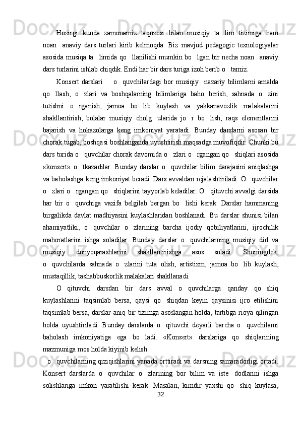 Hozirgi   kunda   zamonamiz   taqozosi   bilan   musiqiy   ta lim   tizimiga   ham
noan anaviy   dars   turlari   kirib   kelmoqda.   Biz   mavjud   pedagogic   texnologiyalar	

asosida musiqa ta limida qo llanilishi mumkin bo lgan bir necha noan anaviy	
   
dars turlarini ishlab chiqdik. Endi har bir dars turiga izoh berib o tamiz.	

Konsert   darslari     o quvchilardagi   bor   musiqiy nazariy   bilimlarni   amalda	
  
qo llash,   o zlari   va   boshqalarning   bilimlariga   baho   berish,   sahnada   o zini	
  
tutishni   o rganish,   jamoa   bo lib   kuylash   va   yakkanavozlik   malakalarini	
 
shakllantirish,   bolalar   musiqiy   cholg ularida   jo r   bo lish,   raqs   elementlarini	
  
bajarish   va   hokazolarga   keng   imkoniyat   yaratadi.   Bunday   darslarni   asosan   bir
chorak tugab, boshqasi boshlanganda uyushtirish maqsadga muvofiqdir. Chunki bu
dars turida o quvchilar chorak davomida o zlari o rgangan qo shiqlari asosida	
   
«konsert»   o tkazadilar.   Bunday   darslar   o quvchilar   bilim   darajasini   aniqlashga
 
va baholashga keng imkoniyat beradi. Dars avvaldan rejalashtiriladi. O quvchilar	

o zlari o rgangan qo shiqlarini tayyorlab keladilar. O qituvchi avvalgi darsida	
   
har   bir   o quvchiga   vazifa   belgilab   bergan   bo lishi   kerak.   Darslar   hammaning	
 
birgalikda  davlat   madhiyasini   kuylashlaridan boshlanadi.   Bu  darslar   shunisi  bilan
ahamiyatliki,   o quvchilar   o zlarining   barcha   ijodiy   qobiliyatlarini,   ijrochilik	
 
mahoratlarini   ishga   soladilar.   Bunday   darslar   o quvchilarning   musiqiy   did   va	

musiqiy   dunyoqarashlarini   shakllantirishga   asos   soladi.   Shuningdek,
o quvchilarda   sahnada   o zlarini   tuta   olish,   artistizm,   jamoa   bo lib   kuylash,	
  
mustaqillik, tashabbuskorlik malakalari shakllanadi.
O qituvchi   darsdan   bir   dars   avval   o quvchilarga   qanday   qo shiq	
  
kuylashlarini   taqsimlab   bersa,   qaysi   qo shiqdan   keyin   qaysinisi   ijro   etilishini	

taqsimlab bersa, darslar  aniq bir tizimga asoslangan  holda, tartibga rioya qilingan
holda   uyushtiriladi.   Bunday   darslarda   o qituvchi   deyarli   barcha   o quvchilarni
 
baholash   imkoniyatiga   ega   bo ladi.   «Konsert»   darslariga   qo shiqlarining	
 
mazmuniga mos holda kiyinib kelish
o quvchilarning qiziqishlarini yanada orttiradi va darsning samaradorligi ortadi.	

Konsert   darslarda   o quvchilar   o zlarining   bor   bilim   va   iste dodlarini   ishga	
  
solishlariga   imkon   yaratilishi   kerak.   Masalan,   kimdir   yaxshi   qo shiq   kuylasa,	

32 