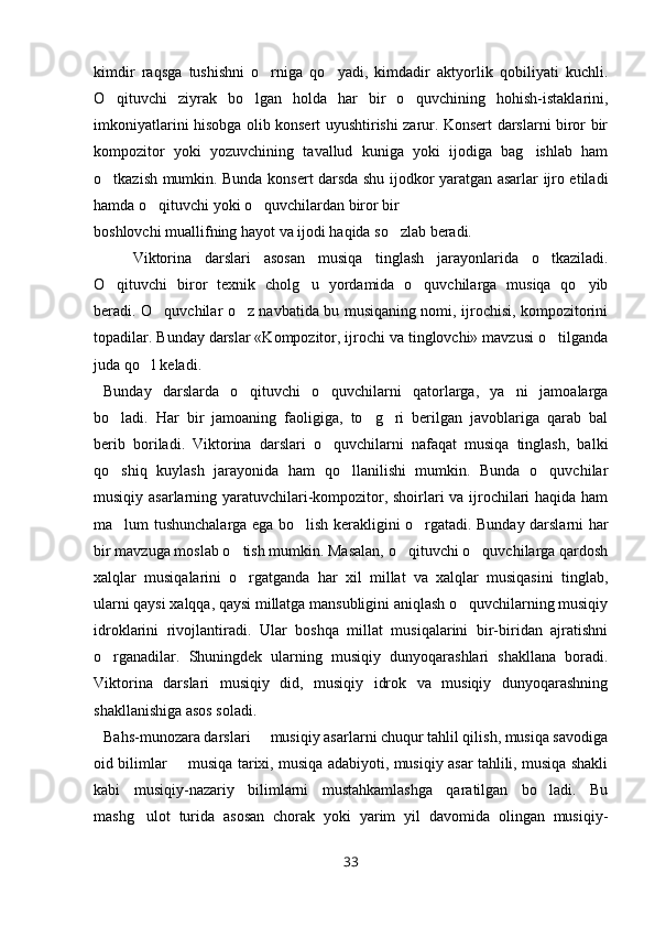 kimdir   raqsga   tushishni   o rniga   qo yadi,   kimdadir   aktyorlik   qobiliyati   kuchli. 
O qituvchi   ziyrak   bo lgan   holda   har   bir   o quvchining   hohish-istaklarini,	
  
imkoniyatlarini hisobga olib konsert uyushtirishi zarur. Konsert darslarni biror bir
kompozitor   yoki   yozuvchining   tavallud   kuniga   yoki   ijodiga   bag ishlab   ham	

o tkazish mumkin. Bunda konsert darsda shu ijodkor yaratgan asarlar ijro etiladi	

hamda o qituvchi yoki o quvchilardan biror bir	
 
boshlovchi muallifning hayot va ijodi haqida so zlab beradi.	

Viktorina   darslari   asosan   musiqa   tinglash   jarayonlarida   o tkaziladi.	

O qituvchi   biror   texnik   cholg u   yordamida   o quvchilarga   musiqa   qo yib	
   
beradi. O quvchilar o z navbatida bu musiqaning nomi, ijrochisi, kompozitorini	
 
topadilar. Bunday darslar «Kompozitor, ijrochi va tinglovchi» mavzusi o tilganda	

juda qo l keladi.	

Bunday   darslarda   o qituvchi   o quvchilarni   qatorlarga,   ya ni   jamoalarga	
  
bo ladi.   Har   bir   jamoaning   faoligiga,   to g ri   berilgan   javoblariga   qarab   bal	
  
berib   boriladi.   Viktorina   darslari   o quvchilarni   nafaqat   musiqa   tinglash,   balki	

qo shiq   kuylash   jarayonida   ham   qo llanilishi   mumkin.   Bunda   o quvchilar	
  
musiqiy asarlarning yaratuvchilari-kompozitor, shoirlari va ijrochilari haqida ham
ma lum tushunchalarga ega bo lish kerakligini o rgatadi. Bunday darslarni har
  
bir mavzuga moslab o tish mumkin. Masalan, o qituvchi o quvchilarga qardosh	
  
xalqlar   musiqalarini   o rgatganda   har   xil   millat   va   xalqlar   musiqasini   tinglab,

ularni qaysi xalqqa, qaysi millatga mansubligini aniqlash o quvchilarning musiqiy	

idroklarini   rivojlantiradi.   Ular   boshqa   millat   musiqalarini   bir-biridan   ajratishni
o rganadilar.   Shuningdek   ularning   musiqiy   dunyoqarashlari   shakllana   boradi.	

Viktorina   darslari   musiqiy   did,   musiqiy   idrok   va   musiqiy   dunyoqarashning
shakllanishiga asos soladi. 
Bahs-munozara darslari   musiqiy asarlarni chuqur tahlil qilish, musiqa savodiga	

oid bilimlar   musiqa tarixi, musiqa adabiyoti, musiqiy asar tahlili, musiqa shakli	

kabi   musiqiy-nazariy   bilimlarni   mustahkamlashga   qaratilgan   bo ladi.   Bu	

mashg ulot   turida   asosan   chorak   yoki   yarim   yil   davomida   olingan   musiqiy-	

33 