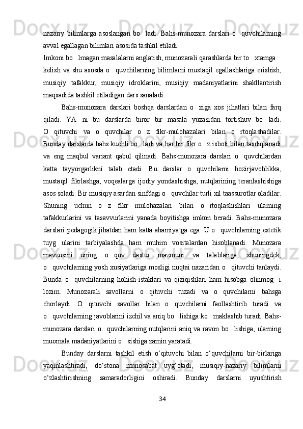 nazariy   bilimlarga   asoslangan   bo ladi.   Bahs-munozara   darslari   o quvchilarning 
avval egallagan bilimlari asosida tashkil etiladi.
Imkoni bo lmagan masalalarni anglatish, munozarali qarashlarda bir to xtamga	
 
kelish  va  shu   asosda  o quvchilarning  bilimlarni  mustaqil   egallashlariga  erishish,	

musiqiy   tafakkur,   musiqiy   idroklarini,   musiqiy   madaniyatlarini   shakllantirish
maqsadida tashkil etiladigan dars sanaladi.
Bahs-munozara   darslari   boshqa   darslardan   o ziga   xos   jihatlari   bilan   farq	

qiladi.   YA ni   bu   darslarda   biror   bir   masala   yuzasidan   tortishuv   bo ladi.	
 
O qituvchi   va   o quvchilar   o z   fikr-mulohazalari   bilan   o rtoqlashadilar.	
   
Bunday darslarda bahs kuchli bo ladi va har bir fikr o z isboti bilan tasdiqlanadi	
 
va   eng   maqbul   variant   qabul   qilinadi.   Bahs-munozara   darslari   o quvchilardan	

katta   tayyorgarlikni   talab   etadi.   Bu   darslar   o quvchilarni   hozirjavoblikka,	

mustaqil   fikrlashga,   voqealarga   ijodiy   yondashishga,   nutqlarining   teranlashishiga
asos soladi. Bir musiqiy asardan sinfdagi o quvchilar turli xil taassurotlar oladilar.	

Shuning   uchun   o z   fikr   mulohazalari   bilan   o rtoqlashishlari   ularning	
 
tafakkurlarini   va   tasavvurlarini   yanada   boyitishga   imkon   beradi.   Bahs-munozara
darslari pedagogik jihatdan ham katta ahamiyatga ega. U o quvchilarning estetik	

tuyg ularini   tarbiyalashda   ham   muhim   vositalardan   hisoblanadi.   Munozara	

mavzusini   uning   o quv   dastur   mazmuni   va   talablariga,   shuningdek,	

o quvchilarning yosh xusiyatlariga mosligi nuqtai nazaridan o qituvchi tanlaydi.	
 
Bunda   o quvchilarning   hohish-istaklari   va   qiziqishlari   ham   hisobga   olinmog i	
 
lozim.   Munozarali   savollarni   o qituvchi   tuzadi   va   o quvchilarni   bahsga	
 
chorlaydi.   O qituvchi   savollar   bilan   o quvchilarni   faollashtirib   turadi   va	
 
o quvchilarning javoblarini izchil va aniq bo lishiga ko maklashib turadi. Bahs-	
  
munozara darslari o quvchilarning nutqlarini aniq va ravon bo lishiga, ularning	
 
muomala madaniyatlarini o sishiga zamin yaratadi.	

Bunday   darslarni   tashkil   etish   o ‘ qituvchi   bilan   o ‘ quvchilarni   bir - birlariga
yaqinlashtiradi ,   do ‘ stona   munosabat   uyg ‘ otadi ,   musiqiy - nazariy   bilimlarni
o ‘ zlashtirishning   samaradorligini   oshiradi .   Bunday   darslarni   uyushtirish
34 