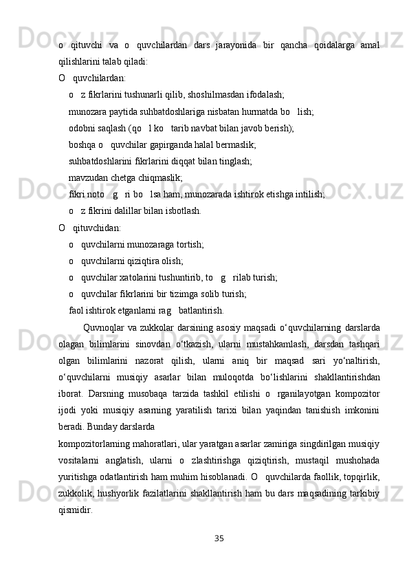 o qituvchi   va   o quvchilardan   dars   jarayonida   bir   qancha   qoidalarga   amal 
qilishlarini talab qiladi:
O quvchilardan:

 o z fikrlarini tushunarli qilib, shoshilmasdan ifodalash;	
 
 munozara paytida suhbatdoshlariga nisbatan hurmatda bo lish;
 
 odobni saqlash (qo l ko tarib navbat bilan javob berish);
  
 boshqa o quvchilar gapirganda halal bermaslik;
 
 suhbatdoshlarini fikrlarini diqqat bilan tinglash;

 mavzudan chetga chiqmaslik;

 fikri noto g ri bo lsa ham, munozarada ishtirok etishga intilish;
   
 o z fikrini dalillar bilan isbotlash.
 
O qituvchidan:	

 o quvchilarni munozaraga tortish;	
 
 o quvchilarni qiziqtira olish;
 
 o quvchilar xatolarini tushuntirib, to g rilab turish;
   
 o quvchilar fikrlarini bir tizimga solib turish;
 
 faol ishtirok etganlarni rag batlantirish.
 
Quvnoqlar   va   zukkolar   darsining   asosiy   maqsadi   o ‘ quvchilarning   darslarda
olagan   bilimlarini   sinovdan   o ‘ tkazish ,   ularni   mustahkamlash ,   darsdan   tashqari
olgan   bilimlarini   nazorat   qilish ,   ularni   aniq   bir   maqsad   sari   yo ‘ naltirish ,
o ‘ quvchilarni   musiqiy   asarlar   bilan   muloqotda   bo ‘ lishlarini   shakllantirishdan
iborat .   Darsning   musobaqa   tarzida   tashkil   etilishi   o rganilayotgan   kompozitor	

ijodi   yoki   musiqiy   asarning   yaratilish   tarixi   bilan   yaqindan   tanishish   imkonini
beradi. Bunday darslarda
kompozitorlarning mahoratlari, ular yaratgan asarlar zamiriga singdirilgan musiqiy
vositalarni   anglatish,   ularni   o zlashtirishga   qiziqtirish,   mustaqil   mushohada	

yuritishga odatlantirish ham muhim hisoblanadi. O quvchilarda faollik, topqirlik,	

zukkolik, hushyorlik fazilatlarini  shakllantirish ham bu dars maqsadining tarkibiy
qismidir.
35 
