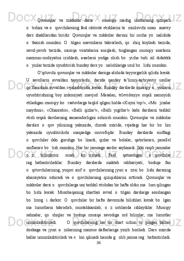 Quvnoqlar   va   zukkolar   darsi     musiqiy   mashg ulotlarning   qiziqarli 
o tishini va o quvchilarning faol ishtirok etishlarini ta minlovchi noan anaviy	
   
dars   shakllaridan   biridir.   Quvnoqlar   va   zukkolar   darsini   bir   necha   yo nalishda	

o tkazish   mumkin.   O tilgan   mavzularni   takrorlash,   qo shiq   kuylash   tarzida,	
  
savol-javob   tarzida,   musiqa   vositalarini   aniqlash,   tinglangan   musiqiy   asarlarni
mazmun-mohiyatini   izohlash,   asarlarni   yodga   olish   bo yicha   turli   xil   didaktik	

o yinlar tarzida uyushtirish bunday dars yo nalishlariga usul bo lishi mumkin.	
  
O ‘ qituvchi   quvnoqlar   va   zukkolar   darsiga   alohida   tayyorgarlik   qilishi   kerak .
U   savollarni   avvaldan   tayyorlashi ,   darsda   qanday   ta ’ limiy - tarbiyaviy   usullar
qo ‘ llanishini   avvaldan   rejalashtirishi   kerak .   Bunday darslarda musiqiy o yinlarni	

uyushtirishning   boy   imkoniyati   mavjud.   Masalan,   televideniye   orqali   namoyish
etiladigan musiqiy ko rsatuvlarga taqlid qilgan holda «Kuyni top!», «Mo jizalar	
 
maydoni»,   «Ohanrabo»,   «Balli   qizlar!»,   «Balli   yigitlar!»   kabi   darslarni   tashkil
etish   orqali   darslarning   samaradorligini   oshirish   mumkin.   Quvnoqlar   va   zukkolar
darslari   o quv   yilininng   yakunida,   chorak   oxirida,   rejadagi   har   bir   bo lim	
 
yakunida   uyushtirilishi   maqsadga   muvofiqdir.   Bunday   darslarda   sinfdagi
o quvchilar   ikki   guruhga   bo linadi,   qizlar   va   bolalar,   qatorlararo,   parallel	
 
sinflararo bo lish mumkin. Har bir jamoaga sardor saylanadi. Ikki raqib jamoalar	

o z   bilimlarini   sinab   ko rishadi.   Faol   qatnashgan   o quvchilar	
  
rag batlantiriladilar.   Bunday   darslarda   maktab   rahbariyati,   boshqa   fan	

o qituvchilarining,  yuqori   sinf   o quvchilarining  jyuri   a zosi  bo lishi   darsning	
   
ahamiyatini   oshiradi   va   o quvchilarning   qiziqishlarini   orttiradi.   Quvnoqlar   va	

zukkolar darsi o quvchilarga uni tashkil etishdan bir hafta oldin ma lum qilingan	
 
bo lishi   kerak.   Musobaqaning   shartlari   avval   o tilgan   darslarga   asoslangan	
 
bo lmog i   darkor.   O quvchilar   bir   hafta   davomida   bilishlari   kerak   bo lgan
   
ma lumotlarni   takrorlab,   mustahkamlab,   o z   ustilarida   ishlaydilar.   Musiqiy
 
sahnalar,   qo shiqlar   va   boshqa   musiqa   savodiga   oid   bilimlar,   ma lumotlar	
 
umumlashtiriladi.         O quvchilarning   har   bir   shart   uchun   to plagan   ballari	
 
doskaga   va   jyuri   a zolarining   maxsus   daftarlariga   yozib   boriladi.   Dars   oxirida	

ballar umumlashtiriladi va e lon qilinadi hamda g olib jamoa rag batlantiriladi.	
  
36 