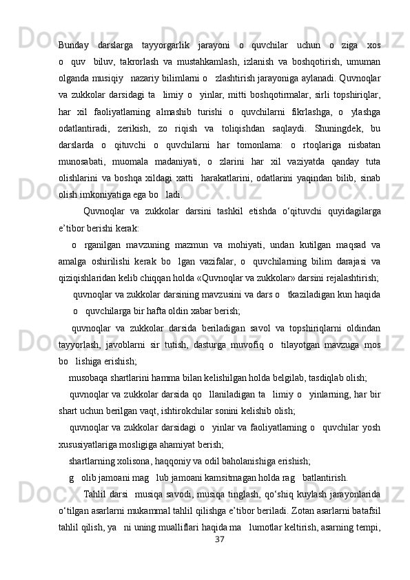 Bunday   darslarga   tayyorgarlik   jarayoni   o quvchilar   uchun   o ziga   xos 
o quv biluv,   takrorlash   va   mustahkamlash,   izlanish   va   boshqotirish,   umuman	
 
olganda musiqiy nazariy bilimlarni o zlashtirish jarayoniga aylanadi. Quvnoqlar	
 
va   zukkolar   darsidagi   ta limiy   o yinlar,   mitti   boshqotirmalar,   sirli   topshiriqlar,	
 
har   xil   faoliyatlarning   almashib   turishi   o quvchilarni   fikrlashga,   o ylashga	
 
odatlantiradi,   zerikish,   zo riqish   va   toliqishdan   saqlaydi.   Shuningdek,   bu	

darslarda   o qituvchi   o quvchilarni   har   tomonlama:   o rtoqlariga   nisbatan	
  
munosabati,   muomala   madaniyati,   o zlarini   har   xil   vaziyatda   qanday   tuta	

olishlarini   va   boshqa   xildagi   xatti harakatlarini,   odatlarini   yaqindan   bilib,   sinab	

olish imkoniyatiga ega bo ladi.	

Quvnoqlar   va   zukkolar   darsini   tashkil   etishda   o ‘ qituvchi   quyidagilarga
e ’ tibor   berishi   kerak :
  o rganilgan   mavzuning   mazmun   va   mohiyati,   undan   kutilgan   maqsad   va	
 
amalga   oshirilishi   kerak   bo lgan   vazifalar,   o quvchilarning   bilim   darajasi   va	
 
qiziqishlaridan kelib chiqqan holda «Quvnoqlar va zukkolar» darsini rejalashtirish;
quvnoqlar va zukkolar darsining mavzusini va dars o tkaziladigan kun haqida	

o quvchilarga bir hafta oldin xabar berish; 	

  quvnoqlar   va   zukkolar   darsida   beriladigan   savol   va   topshiriqlarni   oldindan	

tayyorlash,   javoblarni   sir   tutish,   dasturga   muvofiq   o tilayotgan   mavzuga   mos	

bo lishiga erishish;	

 musobaqa shartlarini hamma bilan kelishilgan holda belgilab, tasdiqlab olish;	

 quvnoqlar va zukkolar darsida qo llaniladigan ta limiy o yinlarning, har bir
   
shart uchun berilgan vaqt, ishtirokchilar sonini kelishib olish;
 quvnoqlar va zukkolar darsidagi o yinlar va faoliyatlarning o quvchilar yosh
  
xususiyatlariga mosligiga ahamiyat berish;
 shartlarning xolisona, haqqoniy va odil baholanishiga erishish;

 g olib jamoani mag lub jamoani kamsitmagan holda rag batlantirish.
   
Tahlil   darsi    	
 musiqa   savodi ,   musiqa   tinglash ,   qo ‘ shiq   kuylash   jarayonlarida
o ‘ tilgan   asarlarni   mukammal   tahlil   qilishga   e ’ tibor   beriladi .  Zotan asarlarni batafsil
tahlil qilish, ya ni uning mualliflari haqida ma lumotlar keltirish, asarning tempi,	
 
37 