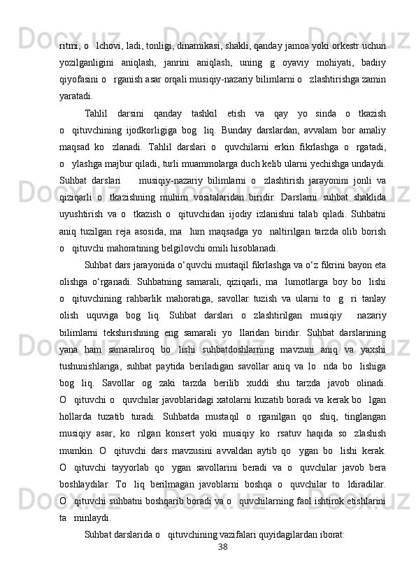 ritmi, o lchovi, ladi, tonligi, dinamikasi, shakli, qanday jamoa yoki orkestr uchun
yozilganligini   aniqlash,   janrini   aniqlash,   uning   g oyaviy   mohiyati,   badiiy	

qiyofasini o rganish asar orqali musiqiy-nazariy bilimlarni o zlashtirishga zamin	
 
yaratadi.
Tahlil   darsini   qanday   tashkil   etish   va   qay   yo sinda   o tkazish	
 
o qituvchining   ijodkorligiga   bog liq.   Bunday   darslardan,   avvalam   bor   amaliy	
 
maqsad   ko zlanadi.   Tahlil   darslari   o quvchilarni   erkin   fikrlashga   o rgatadi,	
  
o ylashga majbur qiladi, turli muammolarga duch kelib ularni yechishga undaydi.	

Suhbat   darslari     musiqiy-nazariy   bilimlarni   o zlashtirish   jarayonini   jonli   va	
 
qiziqarli   o tkazishning   muhim   vositalaridan   biridir.   Darslarni   suhbat   shaklida	

uyushtirish   va   o tkazish   o qituvchidan   ijodiy   izlanishni   talab   qiladi.   Suhbatni	
 
aniq   tuzilgan   reja   asosida,   ma lum   maqsadga   yo naltirilgan   tarzda   olib   borish	
 
o qituvchi mahoratining belgilovchi omili hisoblanadi.	

Suhbat   dars   jarayonida   o ‘ quvchi   mustaqil   fikrlashga   va   o ‘ z   fikrini   bayon   eta
olishga   o ‘ rganadi .   Suhbatning   samarali,   qiziqarli,   ma lumotlarga   boy   bo lishi	
 
o qituvchining   rahbarlik   mahoratiga,   savollar   tuzish   va   ularni   to g ri   tanlay	
  
olish   uquviga   bog liq.   Suhbat   darslari   o zlashtirilgan   musiqiy   nazariy	
  
bilimlarni   tekshirishning   eng   samarali   yo llaridan   biridir.   Suhbat   darslarining	

yana   ham   samaraliroq   bo lishi   suhbatdoshlarning   mavzuni   aniq   va   yaxshi	

tushunishlariga,   suhbat   paytida   beriladigan   savollar   aniq   va   lo nda   bo lishiga	
 
bog liq.   Savollar   og zaki   tarzda   berilib   xuddi   shu   tarzda   javob   olinadi.	
 
O qituvchi o quvchilar javoblaridagi xatolarni kuzatib boradi va kerak bo lgan	
  
hollarda   tuzatib   turadi.   Suhbatda   mustaqil   o rganilgan   qo shiq,   tinglangan	
 
musiqiy   asar,   ko rilgan   konsert   yoki   musiqiy   ko rsatuv   haqida   so zlashish	
  
mumkin.   O qituvchi   dars   mavzusini   avvaldan   aytib   qo ygan   bo lishi   kerak.	
  
O qituvchi   tayyorlab   qo ygan   savollarini   beradi   va   o quvchilar   javob   bera	
  
boshlaydilar.   To liq   berilmagan   javoblarni   boshqa   o quvchilar   to ldiradilar.	
  
O qituvchi suhbatni boshqarib boradi va o quvchilarning faol ishtirok etishlarini	
 
ta minlaydi. 

Suhbat darslarida o qituvchining vazifalari quyidagilardan iborat:	

38 