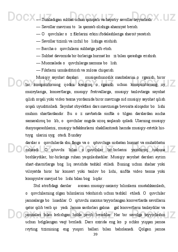— Tuziladigan suhbat uchun qiziqarli va hayotiy savollar tayyorlash.
— Savollar mavzuni to la qamrab olishiga ahamiyat berish.
— O quvchilar o z fikrlarini erkin ifodalashlariga sharoit yaratish.	
 
— Savollar tizimli va izchil bo lishiga erishish.	

— Barcha o quvchilarni suhbatga jalb etish.	

— Suhbat davomida bir-birlariga hurmat ko zi bilan qarashga erishish.	

— Muomalada o quvchilarga namuna bo lish.	
 
— Fikrlarni umulashtirish va xulosa chiqarish.
Musiqiy   sayohat   darslari     musiqashunoslik   manbalarini   o rganish,   biror	
 
bir   kompozitorning   ijodini   kengroq   o rganish   uchun   kompozitorning   uy	

muzeylariga,   konsertlarga,   musiqiy   festivallarga,   musiqiy   tanlovlarga   sayohat
qilish orqali yoki video tasma yordamida biror mavzuga oid musiqiy sayohat qilish
orqali uyushtiriladi. Sayohat obyektlari dars mavzusiga bevosita aloqador bo lishi	

muhim   shartlardandir.   Bu   o z   navbatida   sinfda   o tilgan   darslardan   ancha	
 
samaraliroq   bo lib,   o quvchilar   ongida   uzoq   saqlanib   qoladi.   Ularning   musiqiy	
 
dunyoqarashlarini, musiqiy tafakkurlarni shakllantiradi hamda musiqiy-estetik his-
tuyg ularini uyg otadi. Bunday	
 
darslar o quvchilarda shu fanga va o qituvchiga nisbatan hurmat va muhabbatni	
 
oshiradi.   O qituvchi   bilan   o quvchilar   bir-birlarini   yaxshiroq   tushuna	
 
boshlaydilar,   bir-birlariga   ruhan   yaqinlashadilar.   Musiqiy   sayohat   darslari   ayrim
shart-sharoitlarga   bog liq   ravishda   tashkil   etiladi.   Buning   uchun   shahar   yoki	

viloyatda   biror   bir   konsert   yoki   tanlov   bo lishi,   sinfda   video   tasma   yoki	

kompyuter mavjud bo lishi bilan bog liqdir.	
 
Stol   atrofidagi   darslar     asosan   musiqiy-nazariy   bilimlarni   mustahkamlash,	

o quvchilarning   olgan   bilimlarini   tekshirish   uchun   tashkil     etiladi.   O quvchilar	
 
jamoalarga bo linadilar. O qituvchi maxsus tayyorlangan konvertlarda savollarni	
 
qator qilib terib qo yadi. Jamoa sardorlari galma  gal konvertlarni tanlaydilar va	
 
jamoalari   bilan   kelishgan   holda   javob   beradilar.   Har   bir   savolga   tayyorlashin
uchun   belgilangan   vaqt   beriladi.   Dars   oxirida   eng   ko p   ochko   yiqqan   jamoa	

reyting   tizimining   eng   yuqori   ballari   bilan   baholanadi.   Qolgan   jamoa
39 