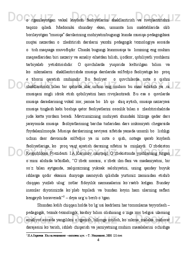 o rganilayotgan   vakal   kuylash   faoliyatlarini   shakllantirish   va   rivojlantirishni
taqozo   qiladi.   Madomiki   shunday   ekan,   umumta lim   maktablarida   olib	

borilayotgan  musiqa  darslarining mohiyatinibugungi kunda musiqa-pedagogikasi	
 
nuqtai   nazardan   o zlashtirish   darslarni   yaxshi   pedagogik   texnologiya   asosida	

o tish maqsaga muvofiqdir. Chunki bugungi kunmusiqa ta limining eng muhim	
 
maqsadlaridan biri nazariy va amaliy eihatdan bilish, ijodkor, qobiliyatli yoshlarni
tarbiyalab   yetishtirishdir.   O quvchilarda   yuqorida   keltirilgan   bilim   va	

ko nikmalarni     shakllantirishda   musiqa   darslarida   solfedjio   faoliyatiga   ko proq	
 
e tiborni   qaratish   muhimdir.   Bu   faoliyat     o quvchilarda   nota   o qishni
  
shakllantirish   bilan   bir   qatorda   ular   uchun   eng   muhim   bu   man   eshitish   ya ni	

musiqani   ongli   idrok   etish   qobiliyatini   ham   rivojlantiradi.   Bu   esa   o quvilarda	

musiqa   daraslarining   vokal   xor,   jamoa   bo lib   qo shiq   aytish,   musiqa   nazaryasi	
 
musiqa   tinglash   kabi   boshqa   qator   faoliyatlarini   osonlik   bilan   o zlashtirishalrida	

juda   katta   yordam   beradi.   Mavzumizning   mohiyati   shundaki   hlzirga   qadar   dars
jarayonida   musiqa     faoliyatlarining   barcha   turlaridan   dars   imkoniyati   chegarsida
foydalanilmoqda. Musiqa darslarining saviyasi sifatida yanada unumli bo lishligi	

uchun   dasr   davomida   solfedjio   ya ni   nota   o qish,   notaga   qarab   kuylash	
 
faoliyatlariga,   ko proq   vaqt   ajratish   darsning   sifatini   ta minlaydi.   O`zbеkiston	
 
Rеspublikasi   Prеzidеnti   I.A.Karimov   mustaqil   O`zbеkistonda   yoshlarning   tutgan
o`rnini   alohida   ta'kidlab,   “O`zbеk   nomini,   o`zbеk   ilm-fani   va   madaniyatini,   bir
so`z   bilan   aytganda,   xalqimizning   yuksak   salohiyatini,   uning   qanday   buyuk
ishlarga   qodir   ekanini   dunyoga   namoyish   qilishda   yurtimiz   zaminidan   еtishib
chiqqan   yuzlab   ulug`   zotlar   fidoyilik   namunalarini   ko`rsatib   kеlgan.   Bunday
insonlar   diyorimizda   ko`plab   topiladi   va   bundan   kеyin   ham   ularning   saflari
kеngayib boravеradi” 2
 – dеya urg`u bеrib o`tgan. 
Shundan kеlib chiqqan holda bo`lg`usi kadrlarni har tomonlama tayyorlash –
pеdagogik,   tеxnik-tеxnologik,   kasbiy   bilim   olishining   o`ziga   xos   bеlgisi   ularning
amaliyot asosida yangilikni o`rganish, bilimga intilish, ko`nikma, malaka, mahorat
darajasini ko`tarish, ishlab chiqarish va jamiyatning muhim masalalarini ochishga
2
 И.А.Каримов. Юксак маънавият – енгилмас куч. – Т.: Маънавият, 2008. 121-бет.   
4 