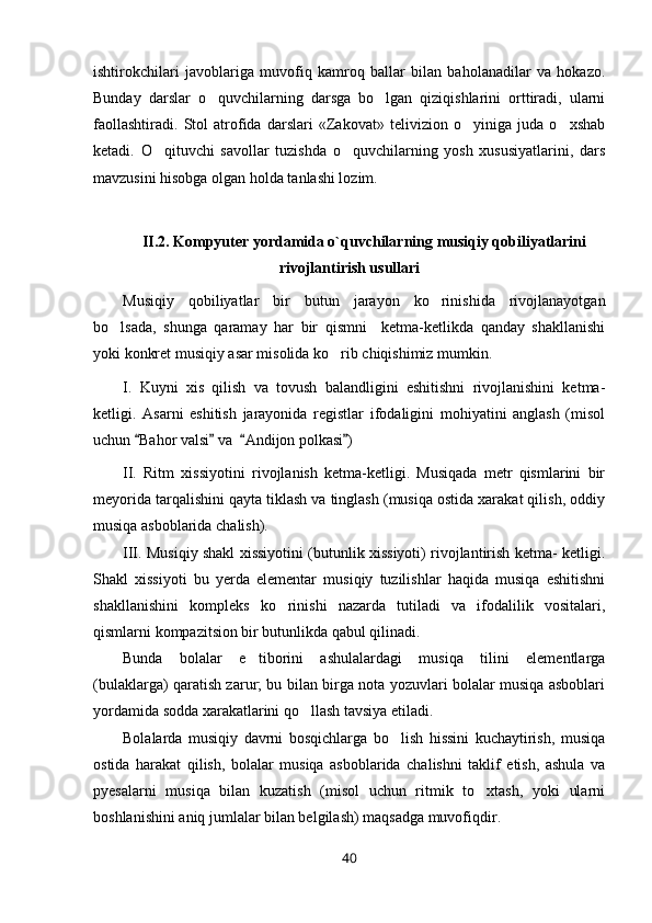 ishtirokchilari   javoblariga   muvofiq   kamroq   ballar   bilan   baholanadilar   va   hokazo.
Bunday   darslar   o quvchilarning   darsga   bo lgan   qiziqishlarini   orttiradi,   ularni 
faollashtiradi.   Stol   atrofida   darslari   «Zakovat»   telivizion   o yiniga   juda   o xshab	
 
ketadi.   O qituvchi   savollar   tuzishda   o quvchilarning   yosh   xususiyatlarini,   dars	
 
mavzusini hisobga olgan holda tanlashi lozim.
II.2. Kompyuter yordamida o`quvchilarning musiqiy qobiliyatlarini
rivojlantirish usullari
Musiqiy   qobiliyatlar   bir   butun   jarayon   ko rinishida   rivojlanayotgan	

bo lsada,   shunga   qaramay   har   bir   qismni     ketma-ketlikda   qanday   shakllanishi	

yoki konkret musiqiy asar misolida ko rib chiqishimiz mumkin.	

I.   Kuyni   xis   qilish   va   tovush   balandligini   eshitishni   rivojlanishini   ketma-
ketligi.   Asarni   eshitish   jarayonida   registlar   ifodaligini   mohiyatini   anglash   (misol
uchun  Bahor valsi  va   Andijon polkasi )	
   
II.   Ritm   xissiyotini   rivojlanish   ketma-ketligi.   Musiqada   metr   qismlarini   bir
meyorida tarqalishini qayta tiklash va tinglash (musiqa ostida xarakat qilish, oddiy
musiqa asboblarida chalish). 
III. Musiqiy shakl xissiyotini (butunlik xissiyoti) rivojlantirish ketma- ketligi.
Shakl   xissiyoti   bu   yerda   elementar   musiqiy   tuzilishlar   haqida   musiqa   eshitishni
shakllanishini   kompleks   ko rinishi   nazarda   tutiladi   va   ifodalilik   vositalari,	

qismlarni kompazitsion bir butunlikda qabul qilinadi. 
Bunda   bolalar   e tiborini   ashulalardagi   musiqa   tilini   elementlarga	

(bulaklarga) qaratish zarur; bu bilan birga nota yozuvlari bolalar musiqa asboblari
yordamida sodda xarakatlarini qo llash tavsiya etiladi. 	

Bolalarda   musiqiy   davrni   bosqichlarga   bo lish   hissini   kuchaytirish,   musiqa	

ostida   harakat   qilish,   bolalar   musiqa   asboblarida   chalishni   taklif   etish,   ashula   va
pyesalarni   musiqa   bilan   kuzatish   (misol   uchun   ritmik   to xtash,   yoki   ularni	

boshlanishini aniq jumlalar bilan belgilash) maqsadga muvofiqdir.
40 