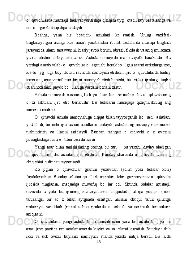 o quvchilarda mustaqil faoliyat yuritishga qiziqish uyg otadi, kuy bastalashga va 
uni o rganib chiqishga undaydi.	

Boshqa,   yana   bir   bosqich-   ashulani   ko rsatish.   Uning   vazifasi-	

tinglanayotgan   asarga   xos   muxit   yaratishdan   iborat.   Bolalarda   musiqa   tinglash
jarayonida ularni tasavvurini, hissiy javob berish, obrazli fikrlash va aniq muloxaza
yurita   olishni   tarbiyalash   zarur.   Ashula   namoyishi-ma suliyatli   harakatdir.   Bu	

yerdagi asosiy talab- o quvchilar o rganishi kerak bo lgan asarni artistlarga xos,	
  
xis-to yg uga boy, ifodali ravishda namoyish etishdir. Ijro o quvchilarda badiiy	
  
taassurot, asar variatlarini birini namoyish etish hohishi, ba zi bir ijrolarga taqlid	

etish hoxishini paydo bo lishiga yordam berishi zarur.	

Ashula namoyish etishning turli  yo llari  bor. Birinchisi- bu o qituvchining	
 
o zi   ashulani   ijro   etib   berishidir.   Bu   bolalarni   musiqaga   qiziqtirishning   eng	

samarali usulidir.
O qituvchi   ashula   namoyishiga   diqqat   bilan   tayyorgarlik   ko radi:   ashulani	
 
yod   oladi,   birinchi   ijro   uchun   bandlarni   tanlaydi,   ashulaning   musiqiy   mazmunini
tushuntirish   yo llarini   aniqlaydi.   Bundan   tashqari   o qituvchi   o z   ovozini	
  
jaranglashiga ham e tibor berishi zarur.	

Yangi   asar   bilan   tanishishning   boshqa   bir   turi     bu   yaxshi   kuylay   oladigan	

o quvchilarni   shu   ashulani   ijro   etishidir.   Bunday   sharoitda   o qituvchi   ularning	
 
chiqishini oldindan tayyorlaydi.
Ko pgina   o qituvchilar   gramm	
    yozuvdan   (solist   yoki   bolalar   xori)
foydalanadilar. Bunday uslubni qo llash mumkin, lekin grammyozuv o qituvchi	
 
ijrosida   tinglansa,   maqsadga   muvofiq   bo lar   edi.   Shunda   bolalar   mustaqil	

ravishda   u   yoki   bu   ijroning   xususiyatlarini   taqqoslash,   ularga   yoqqan   ijroni
tanlashga,   bir   so z   bilan   aytganda   eshitgan   narsani   chuqur   tahlil   qilishga	

imkoniyat   yaratiladi   (misol   uchun   ijrolarda   o xshash   va   qarshilik   tomonlarni	

aniqlash).
O quvchilarni   yangi   ashula   bilan   tanishtirishni   yana   bir   uslubi   bor,   ya ni	
 
asar ijrosi paytida uni notalar asosida kuyini va so zlarni kuzatish. Bunday uslub	

ikki   va   uch   ovozli   kuylarni   namoyish   etishda   yaxshi   natija   beradi.   Ba zida	

43 